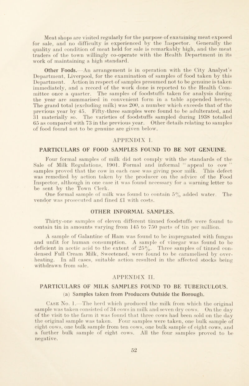 Meat shops are visited regularly for the purpose of exa nuning meat exposed for sale, and no difficulty is experienced by the Inspector. Generally the quality and condition of meat held for sale is remarkably high, and the meat traders of the town willingly co-operate with the Health Department in its work of maintaining a high standard. Other Foods.—An arrangement is in operation with the City Analyst’s Department, Liverpool, for the examination of samples of food taken by this Department. Action in respect of samples presumed not to be genuine is taken immediately, and a record of the work done is reported to the Health Com¬ mittee once a quarter. The samples of foodstuffs taken for analysis during the year are summarised in convenient form in a table appended hereto. The grand total (excluding milk) was 200, a number which exceeds that of the previous year by 45. Fifty-three samples were found to be adulterated, and 31 materially so. The varieties of foodstuffs sampled during 1938 totalled 65 as compared with 73 in the previous year. Other details relating to samples of food found not to be genuine are given below. APPENDIX 1. PARTICULARS OF FOOD SAMPLES FOUND TO BE NOT GENUINE. Four formal samples of milk did not comply with the standards of the Sale of Milk Regulations, 1901. Formal and informal “appeal to cow” samples proved that the cow in each case Avas giving poor milk. This defect was remedied by action taken by the producer on the advice of the Food Inspector, although in one case it Avas found necessary for a warning letter to be sent by the Town Clerk. One formal sample of milk was found to contain 5% added Avater. The vendor was prosecuted and fined £1 AA’ith costs. OTHER INFORMAL SAMPLES. Thirty-one samples of eleven different tinned foodstuffs were found to contain tin in amounts varying from 145 to 750 parts of tin per million. A sample of Galantine of Ham Avas found to be impregnated with fungus and unfit for human consumption. A sample of vinegar AA^as found to be deficient in acetic acid to the extent of 25%. Three samples of tinned con¬ densed Full Cream Milk, SAveetened, were found to be caramelised by over¬ heating. In all cases, suitable action resulted in the affected stocks being withdrawn from sale. APPENDIX 11. PARTICULARS OF MILK SAMPLES FOUND TO BE TUBERCULOUS. (a) Samples taken from Producers Outside the Borough. Case No. l.--The herd which produced the milk from which tlie original sample was taken consisted of 34 coavs in milk and seven dry coaa s. On the day of the visit to the farm it was found that three cows had been sold on the dav the original sample was taken. Four samples Avere taken, one bulk sample of eight cows, one bulk sample from ten cows, one bulk sample of eight cows, and a further bulk sample of eight cows. All the four samples proved to be negative.
