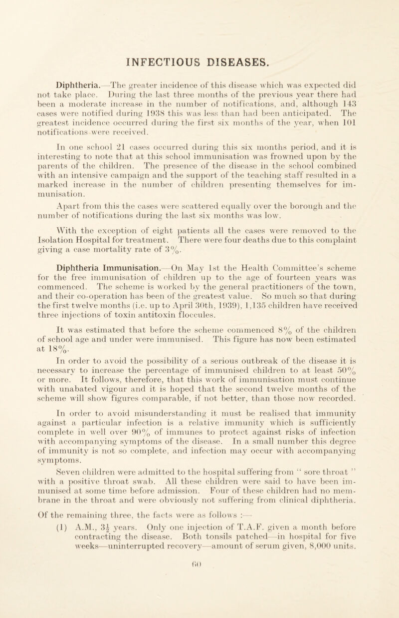 Diphtheria.—The greater incidenee of this disease which was expected did not take place. During the last three months of the previous year there had been a moderate increase in the number of notifications, and, although 148 cases were notified during 1988 this was less than had been anticipated. The greatest incidence occurred during the first six months of the year, when 101 notifications were received. In one school 21 cases occurred during this six months period, and it is interesting to note that at this school immunisation was frowned upon by the parents of the children. The presence of the disease in the school combined with an intensive campaign and the support of the teaching staff resulted in a marked increase in the number of children presenting themselves for im¬ munisation. Apart from this the cases were scattered equally over the borough and the number of notifications during the last six months was low. With the exception of eight patients all the cases were removed to the Isolation Hospital for treatment. There were four deaths due to this complaint giving a case mortality rate of 8 %. Diphtheria Immunisation.—On May 1st the Health Committee’s scheme for the free immunisation of children up to the age of fourteen years was commenced. The scheme is worked by the general practitioners of the town, and their co-operation has been of the greatest value. So much so that during the first twelve months (i.e. up to April 8()th, 1989), 1,1 85 children have received three injections of toxin antitoxin floccules. It was estimated that before the scheme commenced 8% of the children of school age and under were immunised. This figure has now been estimated at 18%. In order to avoid the possibility of a serious outbreak of the disease it is necessary to increase the percentage of immunised children to at least 50% or more. It follows, therefore, that this work of immunisation must continue with unabated vigour and it is hoped that the second twelve months of the scheme will show figures comparable, if not better, than those now recorded. In order to avoid misunderstanding it must be realised that immunity against a particular infection is a relative immunity which is sufficiently complete in well over 90% of immunes to protect against risks of infection with accompanying symptoms of the disease. In a small number this degree of immunity is not so complete, and infection may occur with accompanying symptoms. Seven children were admitted to the hospital suffering from “ sore throat ” v'ith a positive throat swab. All these children were said to liave been im¬ munised at some time before admission. Four of these children had no mem¬ brane in the throat and were obviously not suffering from clinical diphtheria. Of the remaining three, the facts were as follows :- - (1) A.M., 8J years. Only one injection of T.A.F. given a month before contracting the disease. Both tonsils patched—in hospital for five weeks—uninterrupted recovery—amount of serum given, 8,000 units.