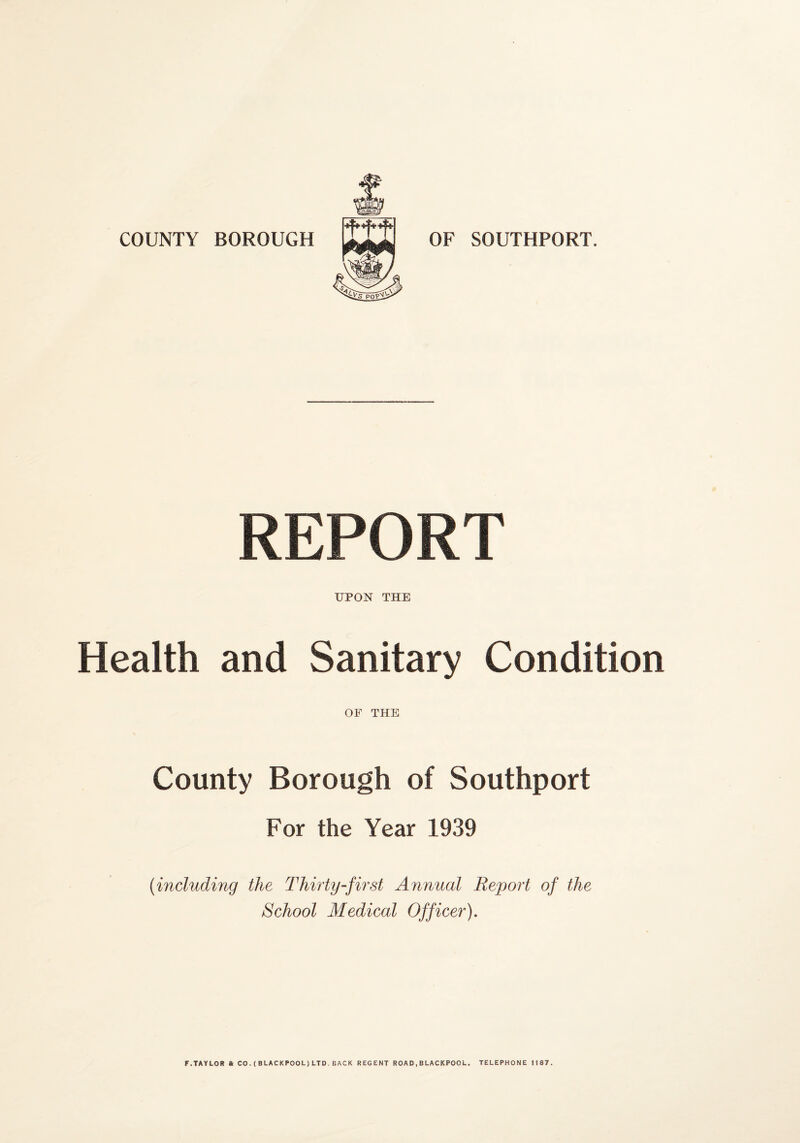 COUNTY BOROUGH OF SOUTHPORT. REPORT UPON THE Health and Sanitary Condition OF THE County Borough of Southport For the Year 1939 {including the Thirty-first Annual Report of the School Medical Officer), F.TAYLOR ft CO.(BLACKPOOL)LTD.BACK REGENT ROAD,BLACKPOOL. TELEPHONE JIBT.