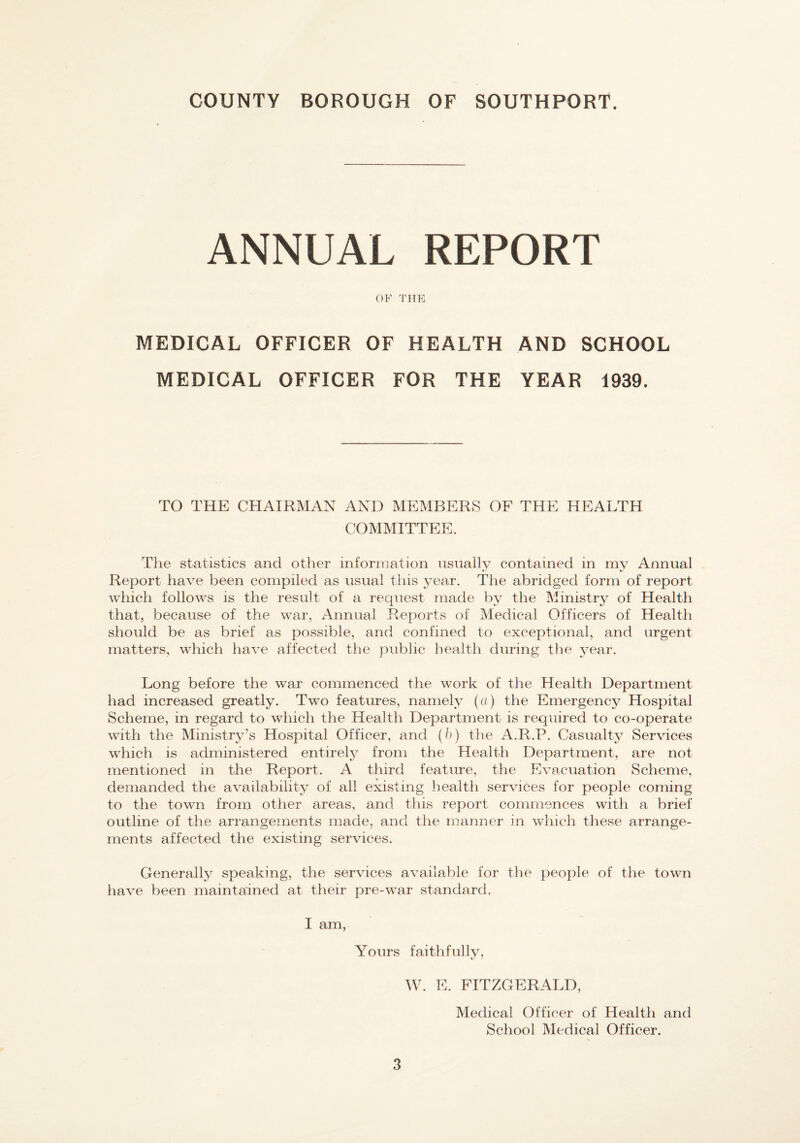 COUNTY BOROUGH OF SOUTHPORT. ANNUAL REPORT OF THE MEDICAL OFFICER OF HEALTH AND SCHOOL MEDICAL OFFICER FOR THE YEAR 1939. TO THE CHAIRMAN AND MEMBERS OF THE HEALTH COMMITTEE. Tlie statistics and other information nsiially contained in my Annual Report have been compiled as usual this year. The abridged form of report which follows is the result of a request made by the Ministry of Health that, because of the war, Annual Reports of Medical Officers of Health should be as brief as possible, and confined to exceptional, and urgent matters, which have affected the public health during the year. Long before the war commenced the work of the Health Department had increased greatly. Two features, namely (a) the Emergency Hospital Scheme, in regard to which the Health Department is required to co-operate with the Ministry’s Hospital Officer, and (h) the A.R.P. Casualty Services which is administered entirety from the Health Department, are not mentioned in the Report. A third feature, the Evacuation Scheme, demanded the availability of all existing health services for people coming to the town from other areas, and this report commences with a brief outline of the arrangements made, and the manner in which these arrange¬ ments affected the existing services. Generally speaking, the services available for the people of the town have been maintained at their pre-war standard. I am. Yours faithfullv, W. E. FITZGERALD, 3 Medical Officer of Health and