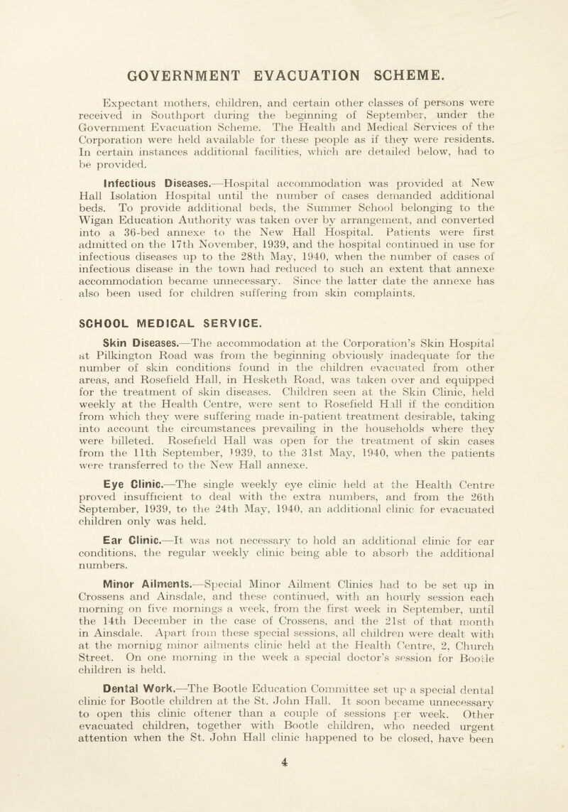 GOVERNMENT EVACUATION SCHEME. Expectant mothers, children, and certain other classes of persons were received in Southport during the beginning of September, under the Government Evacuation Scheme, The Health and Medical Services of the Corporation were held available for these people as if they were residents. In certain instances additional facilities, which are detailed below, had to be provided. Infectious Diseases.—Hospital accommodation was provided at New Hail Isolation Hospital until the number of cases demanded additional beds. To provide additional beds, the Summer School belonging to the Wigan Education Authority was taken over by arrangement, and converted into a 36-bed annexe to the New Hail Hospital. Patients were first admitted on the 17th November, 1939, and the hospital continued in use for infectious diseases up to the 28th May, 1940, when the number of cases of infectious disease in the town had reduced to such an extent that annexe accommodation became unnecessary. Since the latter date the annexe has also been used for children suffering from skin complaints, SCHOOL MEDICAL SERVICE. Skin Diseases.—The accommodation at the Corporation’s Skin Hospital at Pilkington Road was from the beginning obviously inadequate for the number of skin conditions found in the children evacuated from other areas, and Rosefield Hall, in Hesketh Road, was taken over and equipped for the treatment of skin diseases. Children seen at the Skin Clinic, held weekly at the Health Centre, were sent to Rosefield Hall if the condition from which they were suffering made in-patient treatment desirable, taking into account the circumstances prevailing in the households where they were billeted. Rosefield Hall was open for the treatment of skin cases from the 11th September, 1939, to the 31st May, 1940, when the patients were transferred to the New Hall annexe. Eye Clinic.—The single weekly eye clinic held at the Health Centre proved insufficient to deal with the extra numbers, and from the 26th September, 1939, to the 24th May, 1940, an additional clinic for evacuated children only was held. Ear Clinic.—-It was not necessary to hold an additional clinic for ear conditions, the regular weekly clinic being able to absorb the additional numbers. Minor Ailments.-—Special Minor Ailment Clinics had to be set up in Crossens and Ainsdale, and these continued, with an hourly session each morning on five mornings a week, from the first week in September, until the 14th December in the case of Crossens, and the 21st of that month in Ainsdale. Apart from these special sessions, all children were dealt with at the morning minor ailments clinic held at the Health Centre, 2, Church Street. On one morning m the week a special doctor’s session for Bootle children is held. Dental Work.—The Bootle Education Committee set up a special dental clinic for Bootle children at the St. John Hall. It soon became unnecessary to open this clinic oftener than a couple of sessions per week. Other evacuated children, together with Bootle children, who needed urgent attention when the St. John Hall clinic happened to be closed, have been