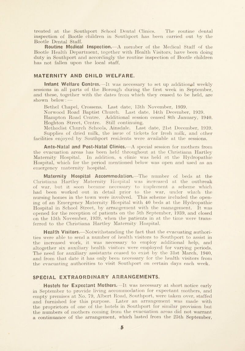 treated at the Southport School Dental Clinics. The routine dental inspection of Bootle children in Southport has been carried out by the Bootle Dental Staff. Routine Medical Inspection.—A meniber of the Medical Staff of the Bootle Health Department, together with Health Visitors, have been doing duty in Southport and accordingly the routine inspection of Bootle children has not fallen upon the local staff. MATERNITY AND CHILD WELFARE. Infant Welfare Centres.—It was necessary to set up additional weekly sessions in all parts of the Borough during the first week in September, and these, together with the dates from which they ceased to be held, ai-e shown below; — Bethel Chapel, Crossens. Last date, 13th November, 1939. Norw^ood Road Baptist Church. Last date, 14th December, 1939. Hampton Road Centre. Additional session ceased 8th January, 1940. Hoghton Street, Centre. Still continuing. Methodist Church Schools, Ainsdale. Last date, 21st December, 1939. Supplies of dried milk, the issue of tickets for fresh milk, and other facilities enjoyed by Southport residents were available at the sessions. Ante-Natal and Post-Natal Clinics.—A special session for mothers from the evacuation areas has been held throughout at the Christiana Hartley Maternity Hospital. In addition, a clinic was held at the Hydropathic Hospital, which for the period mentioned below was open and used as an emergency maternity hospital. Maternity Hospital Accommodation.—The number of beds at the Christiana Hartley Maternity Piospital was increased at the outbreak of war, but it soon became necessary to implement a scheme which had been worked out in detail prior to the war, under winch the nursing homes in the town were involved. This scheme included the open¬ ing of an Emergency Maternity Hospital with 40 beds at the Hydropathic Hospital in School Street, by arrangement with the management. It was opened for the reception of patients on the 5th September, 1939, and closed on the 15th November, 1939, when the patients in at the time were trans¬ ferred to the Christiana Hartley Maternity Hospital. Health Visitors,—Notwithstanding the fact that the evacuating authori¬ ties were able to send a number of health visitors to Southport to assist in the increased work, it was necessary to employ additional help, and altogether six auxiliary health visitors were employed for varying periods. The need for auxiliary assistants ceased to exist by the 31st March, 1940, and from that date it has only been necessary for the health visitors from the evacuating authorities to visit Southport on certain days each week. SPECIAL EXTRAORDINARY ARRANGEMENTS. Hostels for Expectant Mothers. —It was necessary at short notice early in September to provide living accommodation for expectant mothers, and empty premises at No. 79, Albert Road, Southport, were taken over, staffed and furnished for this purpose. Later an arrangement was made with the proprietors of one of the hotels in Southport for similar provision but the numbers of mothers coming from the evacuation areas did not warrant a continuance of the arrangement, which lasted from the 25th September,