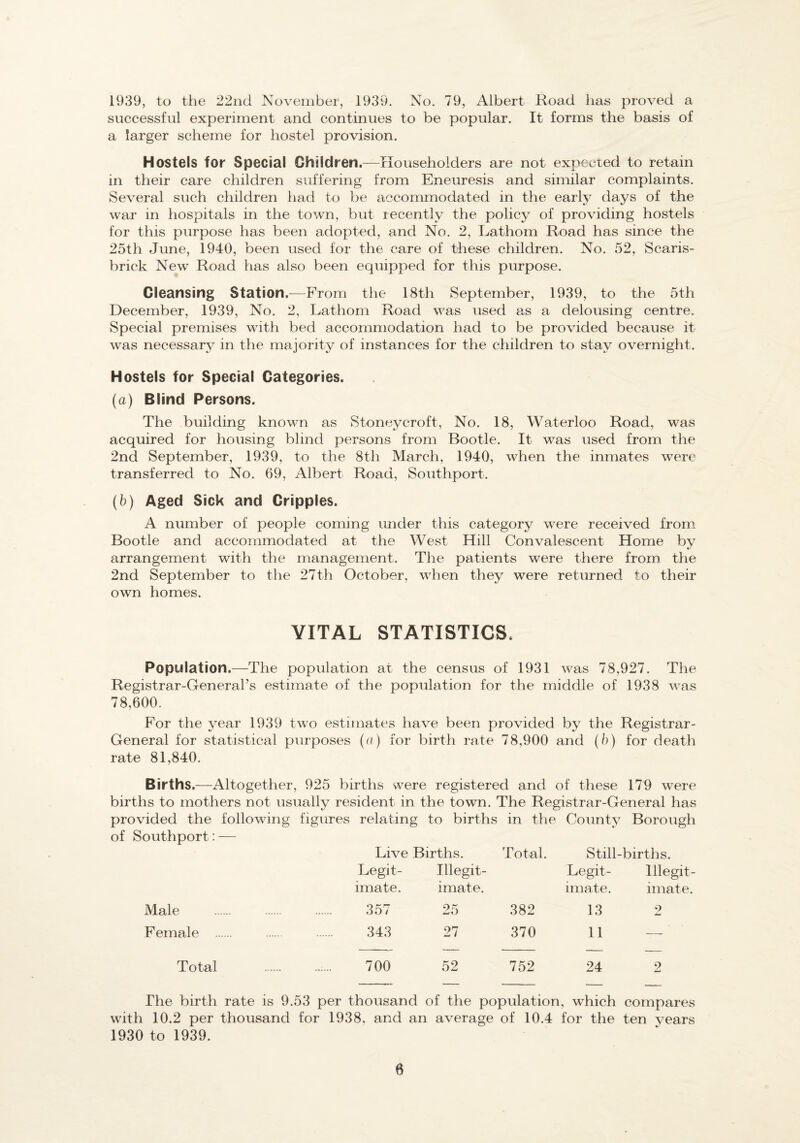 1939, to the 22nd November, 1939. No. 79, Albert Road has proved a successful experiment and continues to be popular. It forms the basis of a larger scheme for hostel provision. Hostels for Special Children.—Householders are not expecred to retain in their care children suffering from Eneuresis and similar complaints. Several such children had to be accommodated in the early days of the war in hospitals in the town, but recently the policy of providing hostels for this purpose has been adopted, and No. 2, Lathom Road has since the 25th June, 1940, been used for the care of these children. No. 52, Scaris- brick New Road has also been equipped for this purpose. Cleansing Station.^—From the 18th September, 1939, to the 5th December, 1939, No. 2, Lathom Road was used as a delousing centre. Special premises with bed accommodation had to be provided because it was necessary in the majority of instances for the children to stay overnight. Hostels for Special Categories. (a) Blind Persons. The building known as Stoneycroft, No. 18, Waterloo Road, was acquired for housing blind persons from Bootle. It was used from the 2nd September, 1939, to the 8th March, 1940, when the inmates were transferred to No. 69, Albert Road, Southport. (b) Aged Sick and Cripples. A number of people coming under this category were received from Bootle and accommodated at the West Hill Convalescent Home by arrangement with the management. The patients were there from the 2nd September to the 27th October, when they were returned to their own homes. VITAL STATISTICS. Population.—The population at the census of 1931 was 78,927. The Registrar-General’s estimate of the population for the middle of 1938 was 78,600. For the year 1939 two estimates have been provided by the Registrar- General for statistical purposes (c) for birth rate 78,900 and (b) for death rate 81,840. Births.—Altogether, 925 births were registered and of these 179 were births to mothers not usually resident in the town. The Registrar-General has provided the following figures relating to births in the County Borough of Southport: — Live Births. Total. Still-births. Legit- Illegit- Legit- Illegit¬ imate. imate. imate. imate. Male . 357 25 382 13 2 Female . . . 343 27 370 11 — Total .700 52 752 24 2 The birth rate is 9.53 per thousand of the population, which compares with 10.2 per thousand for 1938, and an average of 10.4 for the ten years 1930 to 1939.