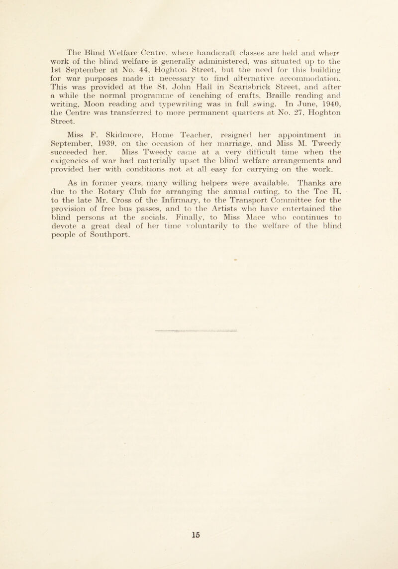 The Blind AVelt’are Centre, where handicraft classes are held and wheir work of the blind welfare is generally administered, was situated up to the 1st September at No. 44, Hoghton Street, but the need for this building for war purposes made it necessary to find alternative accommodation. This was provided at the St. John Hall in Scarisbrick Street, and after a while the normal programme of teaching of crafts, Braille reading and writing. Moon reading and typewriting was in full swing. In June, 1940, the Centre was transferred to more permanent quarters at No. 27, Hoghton Street. Miss F. Skidmore. Home Teacher, resigned her appointment in September, 1939, on the occasion of her marriage, and Miss M. Tweedy succeeded her. Miss Tweedy came at a very difficult time when the exigencies of war had materially upset the blind welfare arrangements and provided her with conditions not at all easy for carrying on the work. As in former years, many willing helpers were available. Thanks are due to the Rotary Club for arranging the annual outing, to the Toe Bh to the late Mr. Cross of the Infirmary, to the Transport Committee for the provision of free bus passes, and to the Artists who have entertained the blind persons at the socials. Finally, to Miss Mace wlio continues to devote a great deal of her time ^roluntarily to the welfare of the blind people of Southport. 16