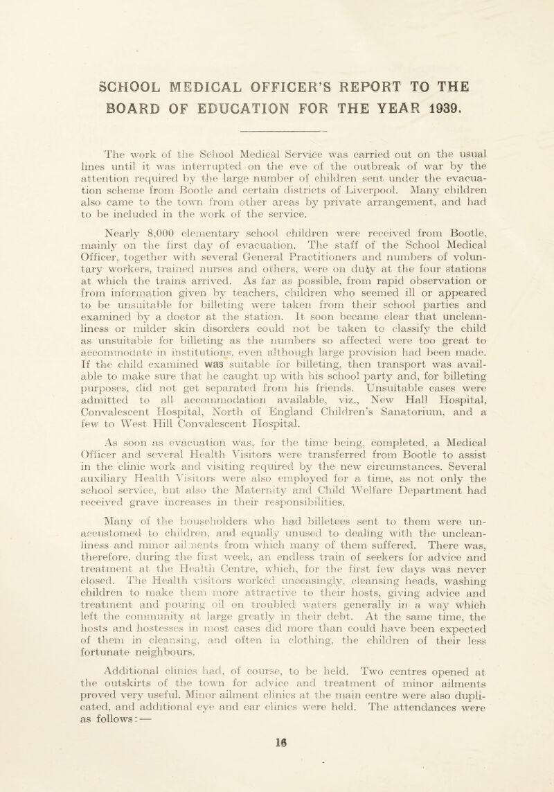 SCHOOL MEDICAL OFFICER’S REPORT TO THE BOARD OF EDUCATION FOR THE YEAR 1939. The work of the School Medical Service was carried out on the usual lines until it was interrupted on the eve of the outbreak of war by the attention required by the large number of children sent under the evacua¬ tion scheme from Bootle and certain districts of Liverpool. Many children also came to the town from other areas by private arrangement, and had to be included in the work of the service. Nearly 8,000 elementary school children were received from Bootle, mainly on the first day of evacuation. The staff of the School Medical Officer, together with several General Practitioners and numbers of volun¬ tary workers, ti’ained nurses and others, were on du^y at the four stations at which the trains arrived. As far as possible, from rapid observation or from information given by teachers, children who seemed ill or apjieared to be unsuitable for billeting were taken from their school parties and examined by a doctor at the station. It soon became clear that unclean¬ liness or milder skin disorders could not be taken to classify the child as unsuitable for billeting as the numbers so affected were too great to accommodate in institutions, even although large provision had been made. If the child examined was suitable for billeting, then transport was avail¬ able to make sure that he caught up with his school party and, for billeting purposes, did not get separated from his friends. Unsuitable cases were admitted to all accommodation available, viz.. New Hall Hospital, Convalescent Hospital, North of England Children’s Sanatorium, and a few to West Hill Convalescent Hospital. As soon as evacuation was, for the time being, completed, a Medical Officer and several Health Visitors were transferred from Bootle to assist in the clinic work and visiting required by the new circumstances. Several auxiliary Health Visitors were also employed for a time, as not only the school service, but also the Maternity and Child Welfare Department had received grave increases in their responsibilities. Many of the householders who had billetees sent to them were un¬ accustomed to children, and equally unused to dealing with the uriclean- imess and minor ail.nents from which many of them suffered. There was, therefore, during the first week, an endless train of seekers for advice and treatment at the Health Centre, v/hich, for the first few days was never closed. The Health visitors worked unceasingly, cleansing heads, washing children to make tliem more attractive to their hosts, giving advice and treatment and pouring oil on troubled waters generally in a way which left the community at large greatly in their debt. At the same time, the hosts and hostesses in most cases did more than could have been expected of them in cleansing, and often in clothing, the children of their less fortunate neighbours. Additional clinics had, of course, to be held. Two centres opened at the outskirts of the town for advice and treatment of minor ailments proved very useful. Minor ailment clinics at the main centre wnre also dupli¬ cated, and additional eye and eai' clinics were held. The attendances wnre as follows: —