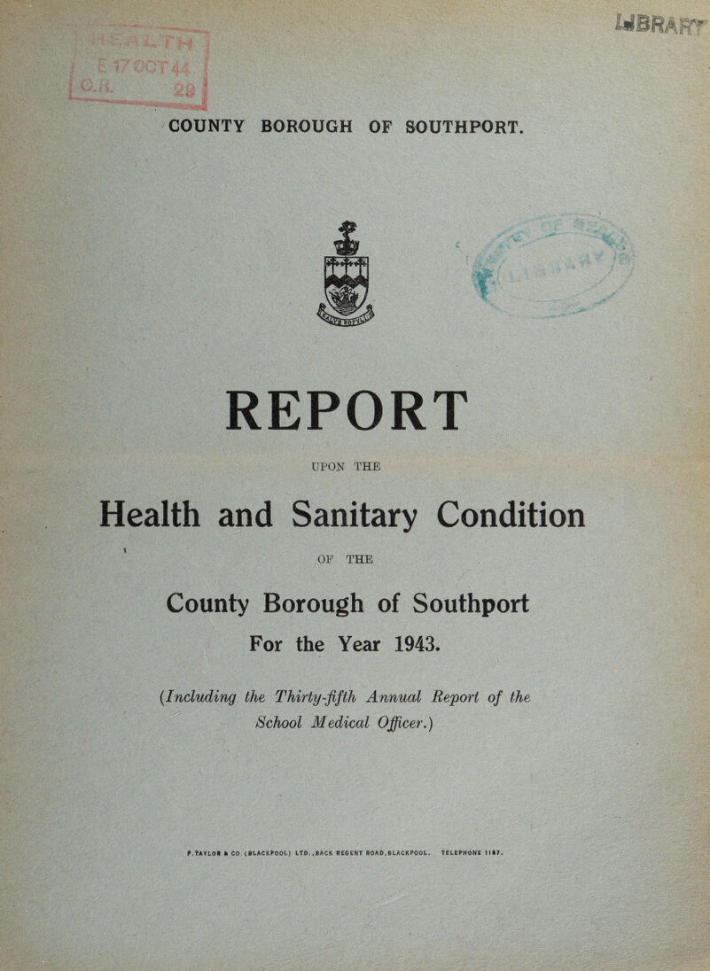REPORT UPON THE Health and Sanitary Condition * OF THE County Borough of Southport For the Year 1943. {Including the Thirty-fifth Annual Report of the School Medical Officer,) P.TAYLOH CO, {Bl.ACkt>OOl.) LtD.,BACK REGENT ROA&, BLACKPOOL. TELEPHONE Hi'/,