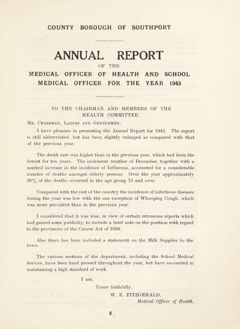 ANNUAL REPORT OF THE MEDICAL OFFICER OF HEALTH AND SCHOOL MEDICAL OFFICER FOR THE YEAR 1943 TO THE CHAIRMAN AND MEMBERS OF THE HEALTH COMMITTEE. Mr. Chairman, Ladies and Gentlemen, I have pleasure in presenting the Annual Report for 1943. The report is still abbreviated, but has been slightly enlarged as compared with that of the previous year. The death rate was higher than in the previous year, which had been the lowest for ten years. The inclement weather of December, together with a marked increase in the incidence of Influenza, accounted for a considerable number of deaths amongst elderly persons. Over the year approximately 36% of the deaths occurred in the age group 75 and over. Compared with the rest of the country the incidence of infectious diseases during the year was low with the one exception of Whooping Cough, which was more prevalent than in the previous year. I considered that it was wise, in view of certain erroneous reports which had gained some publicity, to include a brief note on the position with regard to the provisions of the Cancer Act of 1939. Also there has been included a statement on the Milk Supplies to the town. The various sections of the department, including the School Medical Service, have been hard pressed throughout the year, but have succeeded in maintaining a high standard of work. I am, Yours faithfully, W. E. FITZGERALD, Medical Officer of Health.