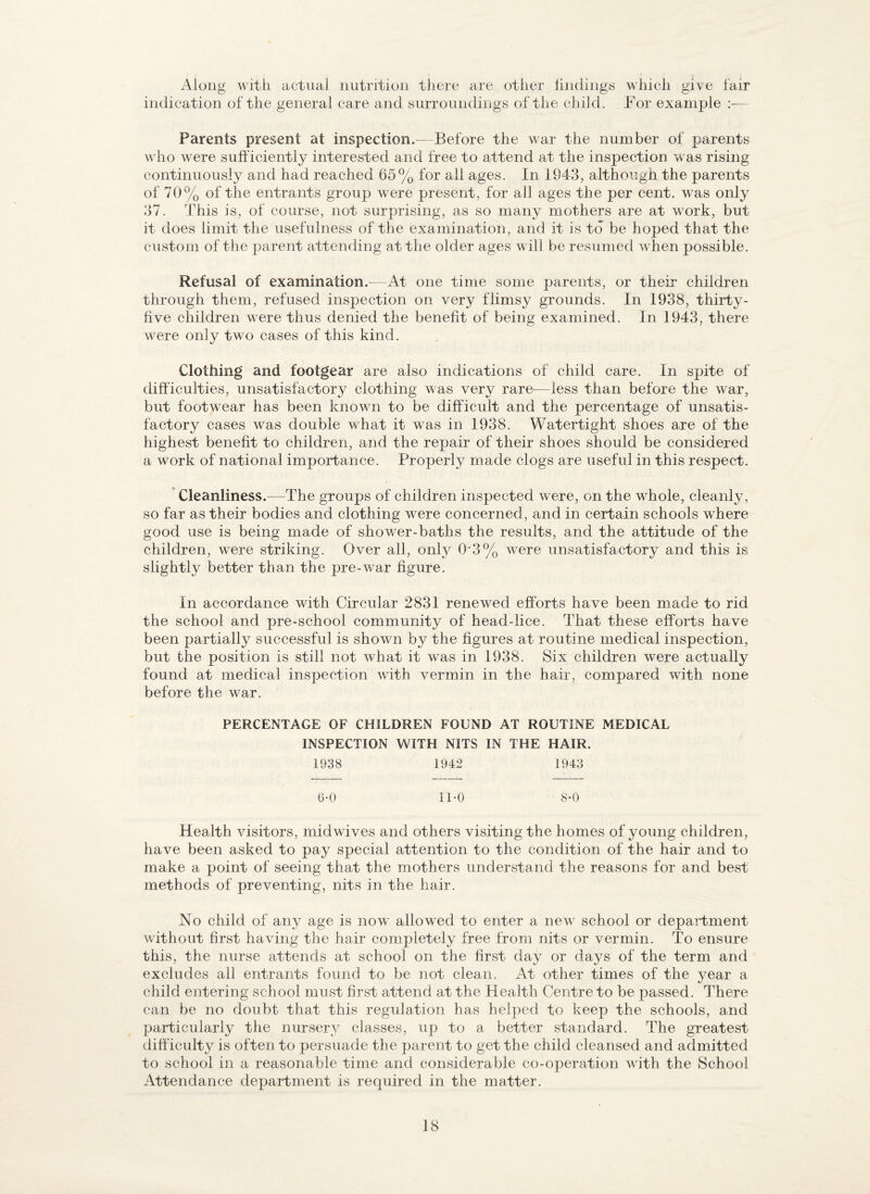 Along with actual nutntioJi tijcre are other lindings which give lair indication of the general care and surroundings of tlie child. For example Parents present at inspection.— Before the war the number of parents who were sufficiently interested and free to attend at the inspection was rising continuously and had reached 65% for all ages. In 1943, although the parents of 70% of the entrants group were present, for all ages the per cent, was only 37. This is, of course, not surprising, as so many mothers are at w^ork, but it does limit the usefulness of the examination, and it is to be hoped that the custom of the parent attending at the older ages w ill be resumed when possible. Refusal of examination.—At one time some parents, or their children through them, refused inspection on very flimsy grounds. In 1938, thirty- five children w^ere thus denied the benefit of being examined. In 1943, there were only two cases of this kind. Clothing and footgear are also indications of child care. In spite of difficulties, unsatisfactory clothing was very rare—less than before the war, but footwear has been known to be difficult and the percentage of unsatis¬ factory cases was double what it was in 1938. Watertight shoes are of the highest benefit to children, and the repair of their shoes should be considered a work of national importance. Properly made clogs are useful in this respect. * Cleanliness.—The groups of children inspected were, on the whole, cleanly, so far as their bodies and clothing were concerned, and in certain schools where good use is being made of shower-baths the results, and the attitude of the children, were striking. Over all, only 0‘3% were unsatisfactory and this is slightly better than the pre-war figure. In accordance with Circular 2831 renewed efforts have been made to rid the school and pre-school community of head-lice. That these efforts have been partially successful is shown by the figures at routine medical inspection, but the position is still not what it was in 1938. Six children were actually found at medical inspection with v^ermin in the hair, compared with none before the war. PERCENTAGE OF CHILDREN FOUND AT ROUTINE MEDICAL INSPECTION WITH NITS IN THE HAIR. 1938 1942 1943 (3-0 ll’O 8*0 Health visitors, midwives and others visiting the homes of young children, have been asked to pay special attention to the condition of the hair and to make a point of seeing that the mothers understand the reasons for and best methods of preventing, nits in the hair. No child of any age is now allownd to enter a nev^ school or depaiTment without first having the hair completely free from nits or vermin. To ensure this, the nurse attends at school on the first day or days of the term and excludes all entrants found to be not clean. At other times of the year a child entering school must first attend at the Health Centre to be passed. There can be no doubt that this regulation has helped to keep the schools, and particularly the nursery classes, up to a better standard. The greatest diff iculty is often to persuade the jiarent to get the child cleansed and admitted to school in a reasonable time and considerable co-operation with the School Attendance department is required in the matter.