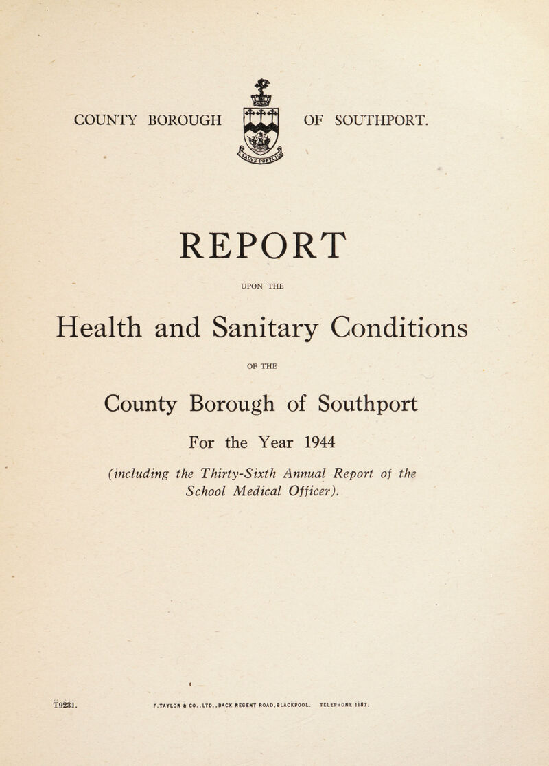 COUNTY BOROUGH OF SOUTHPORT. REPORT UPON THE Health and Sanitary Conditions OF THE County Borough of Southport For the Year 1944 (including the Thirty-Sixth Annual Report of the School Medical Officer). « T9231. F.TAYLOR » CO. ,LTD..BACK RESENT ROAD,BLACKPOOL. TELEPHONE li$7.