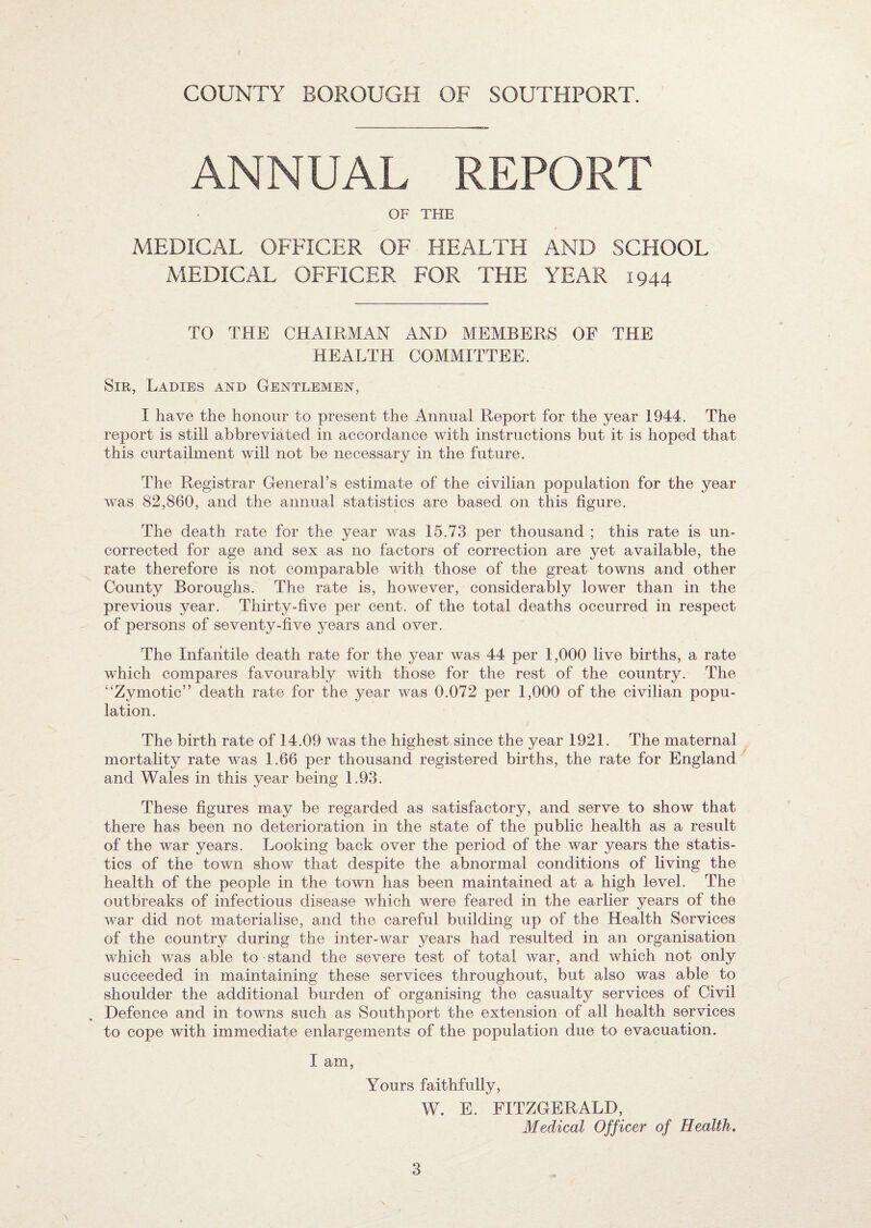 COUNTY BOROUGH OF SOUTHPORT. ANNUAL REPORT OF THE MEDICAL OFFICER OF HEALTH AND SCHOOL MEDICAL OFFICER FOR THE YEAR 1944 TO THE CHAIRMAN AND MEMBERS OF THE HEALTH COMMITTEE. Sir, Ladies and Gentlemen, I have the honour to present the Annual Report for the year 1944. The report is still abbreviated in accordance with instructions but it is hoped that this curtailment will not be necessary in the future. The Registrar General’s estimate of the civilian population for the year was 82,860, and the annual statistics are based on this figure. The death rate for the year was 15.73 per thousand ; this rate is un¬ corrected for age and sex as no factors of correction are yet available, the rate therefore is not comparable with those of the great towns and other County Boroughs. The rate is, however, considerably lower than in the previous year. Thirty-five per cent, of the total deaths occurred in respect of persons of seventy-five years and over. The Infantile death rate for the year was 44 per 1,000 live births, a rate which compares favourably with those for the rest of the country. The “Zymotic” death rate for the year was 0.072 per 1,000 of the civilian popu¬ lation. The birth rate of 14.09 was the highest since the year 1921. The maternal mortality rate was 1.66 per thousand registered births, the rate for England and Wales in this year being 1.93. These figures may be regarded as satisfactory, and serve to show that there has been no deterioration in the state of the public health as a result of the war years. Looking back over the period of the war years the statis¬ tics of the town show that despite the abnormal conditions of living the health of the people in the town has been maintained at a high level. The outbreaks of infectious disease which were feared in the earlier years of the war did not materialise, and the careful building up of the Health Services of the country during the inter-war years had resulted in an organisation which was able to stand the severe test of total war, and which not only succeeded in maintaining these services throughout, but also was able to shoulder the additional burden of organising the casualty services of Civil Defence and in towns such as Southport the extension of all health services to cope with immediate enlargements of the population due to evacuation. I am, Yours faithfully, W. E. FITZGERALD, Medical Officer of Health,