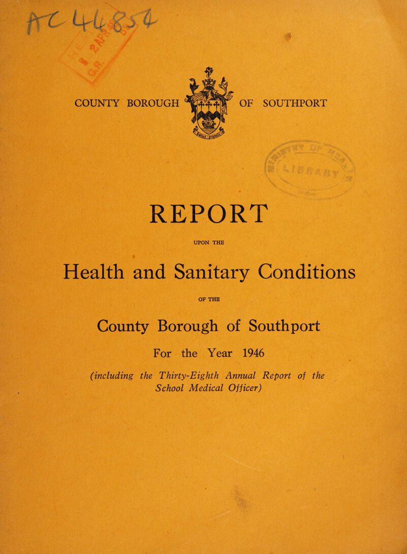 REPORT UPON THE i Health and Sanitary Conditions OF THE County Borough of Southport For the Year 1946 (including the Thirty-Eighth Annual Report oj the School Medical Ojjicer)