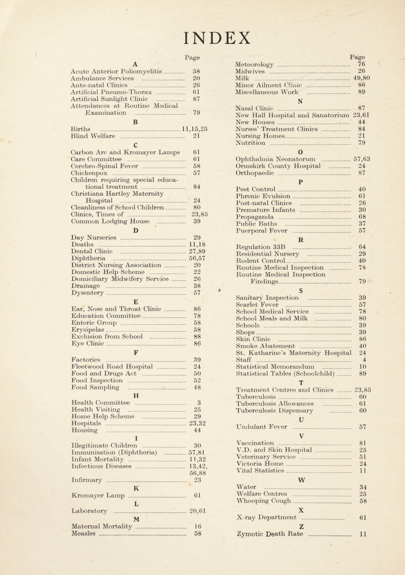 INDEX Acute Anterior Poliomyelitis. 58 Ambulance Services . 20 Ante-natal Clinics . 26 Artificial Pneumo-Thorax . 61 Artificial Sunlight Clinic . 87 Attendances at Routine Medical Examination . 79 B Births .11,15,25 Blind Welfare . 21 C Carbon Arc and Kromayer Lamps Care Committee . Cerebro-Spinal Fever . Chickenpox . Children requiring special educa¬ tional treatment . Christiana Hartley Maternity Hospital . Cleanliness of School Children. Clinics, Times of . Common Lodging House . D Day Nruseries . Deaths . Dental Clinic . Diphtheria . District Nursing Association . Domestic Help Scheme . Domiciliary Midwifery Service . Drainage . Dysentery. E Ear, Nose and Throat Clinic . Education Committee. Enteric Group . Erysipelas. Exclusion from School . Eye Clinic. F Factories . Fleetwood Road Hospital . Food and Drugs Act . Food Inspection . Food Sampling . H Health Committee . Health Visiting . Home Help Scheme . Hospitals . Housing . I Illegitimate Children . Immunisation (Diphtheria) . Infant Mortality . Infectious Diseases . Infirmary . K Kromayer Lamp . L Laboratory .. M Maternal Mortality . 61 61 58 57 84 24 80 23,85 39 29 11,18 27,89 56,57 20 22 26 38 57 86 78 58 58 88 86 39 24 50 52 48 3 25 29 23,32 44 30 57,81 11,32 13,42, 56,88 23 61 20,61 16 Page Meteorology . 76 Midwives . 26 Milk . 49,80 Minor Ailment Clime . 86 Miscellaneous Work . 89 N Nasal Clinic . 87 New Hall Hospital and Sanatorium 23,61 New Houses . 44 Nurses’ Treatment Clinics . 84 Nursing Homes. 21 Nutrition . 79 O Ophthalmia Neonatorum . 57,63 Ormskirk County Hospital . 24 Orthopaedic . 87 P Pest Control. 40 Phrenic Evulsion. 61 Post-natal Clinics . 26 Premature Infants . 30 Propaganda . 68 Public Baths . 37 Puerperal Fever . 57 R Regulation 33B 64 Residential Nmsery . 29 Rodent Control... 40 Routine Medical Inspection . 78 Routine Medical Inspection Findings. 79 • S Sanitary Inspection . 39 Scarlet Fever . 57 School Medical Service . 78 School Meals and Milk . 80 Schools . 39 Shops. 39 Skin Clinic . 86 Smoke Abatement . 40 St. Katharine’s Maternity Hospital 24 Staff . 4 Statistical Memorandum . 10 Statistical Tables (Schoolchild) . 89 T Treatment Centres and Clinics . 23,85 Tuberculosis. 60 Tuberculosis Allowances . 61 Tuberculosis Dispensary . 60 U Undulant Fever . 57 V Vaccination . 81 V.D. and Skin Hospital . 25 Veterinary Service . 51 Victoria Home . 24 Vital Statistics. 11 W Water . 34 Welfare Centres . 25 Whooping Cough. 58 X X-ray Department . 61 Z