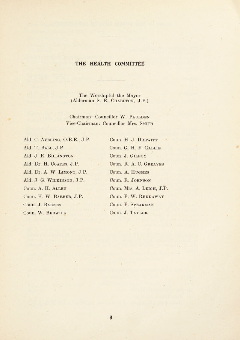 THE health committee The Worshipful the Mayor (Alderman S. E. Charlton, J.P.) Chairman: Councillor W. Paulden Vice-Chairman: Councillor Mrs. Smith Aid. C. Aveling, O.B.E., J.P. Aid. T. Ball, J.P. Aid. J. R. Billington Aid. Dr. H. Coates, J.P. Aid. Dr. A. W. Limont, J.P. Aid. J. G. Wilkinson, J.P. Conn. A. H. Allen Coun. H. W. Barber, J.P. Coun. J. Barnes Coun. W. Berwick Coun. H. J. Drewitt Coun. G. H. F. Gallie / Coun. J. Gilroy Coun. R. A. C. Greaves Coun. A. Hughes Coun. R. Johnson Coun. Mrs. A. Leigh, J.P. Coun. F. W. Reddaway Coun. F. Speakman Coun. J. Taylor