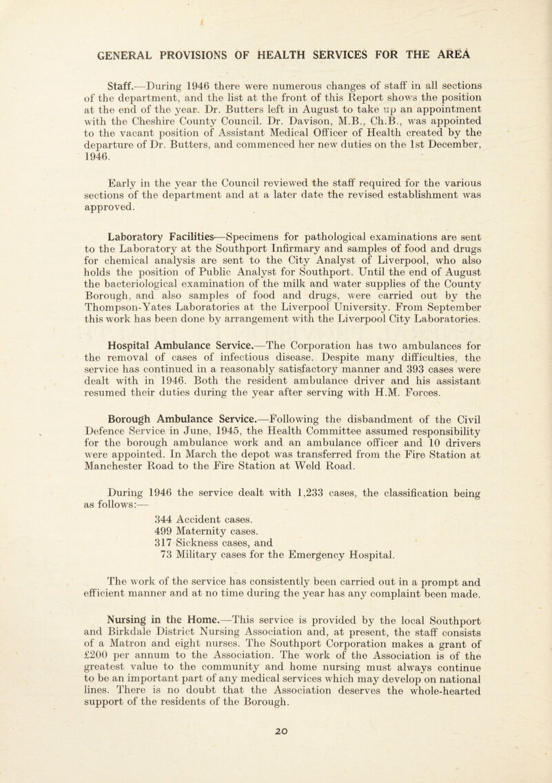 GENERAL PROVISIONS OF HEALTH SERVICES FOR THE AREA Staff.—During 1946 there were numerous changes of staff in all sections of the department, and the list at the front of this Report shows the position at the end of the year. Dr. Butters left in August to take up an appointment with the Cheshire County Council. Dr. Davison, M.B., Ch.B., was appointed to the vacant position of Assistant Medical Officer of Health created by the departure of Dr. Butters, and commenced her new duties on the 1st December, 1946. Early in the year the Council reviewed the staff required for the various sections of the department and at a later date the revised establishment was approved. Laboratory Facilities—Specimens for pathological examinations are sent to the Laboratory at the Southport Infirmary and samples of food and drugs for chemical analysis are sent to the City Analyst of Liverpool, who also holds the position of Public Analyst for Southport. Until the end of August the bacteriological examination of the milk and water supplies of the County Borough, and also samples of food and drugs, were carried out by the Thompson-Yates Laboratories at the Liverpool University. From September this work has been done by arrangement with the Liverpool City Laboratories. Hospital Ambulance Service.—The Corporation has two ambulances for the removal of cases of infectious disease. Despite many difficulties, the service has continued in a reasonably satisfactory manner and 393 cases were dealt with in 1946. Both the resident ambulance driver and his assistant resumed their duties during the year after serving with H.M. Forces. Borough Ambulance Service.—Following the disbandment of the Civil Defence Service in June, 1945, the Health Committee assumed responsibility for the borough ambulance work and an ambulance officer and 10 drivers were appointed. In March the depot was transferred from the Fire Station at Manchester Road to the Fire Station at Weld Road. During 1946 the service dealt with 1,233 cases, the classification being as follows:— 344 Accident cases. 499 Maternity cases. 317 Sickness cases, and 73 Military cases for the Emergency Hospital. The work of the service has consistently been carried out in a prompt and efficient manner and at no time during the year has any complaint been made. Nursing in the Home.—This service is provided by the local Southport and Birkdale District Nursing Association and, at present, the staff consists of a Matron and eight nurses. The Southport Corporation makes a grant of £200 per annum to the Association. The work of the Association is of the greatest value to the community and home nursing must always continue to be an important part of any medical services which may develop on national lines. There is no doubt that the Association deserves the whole-hearted support of the residents of the Borough.