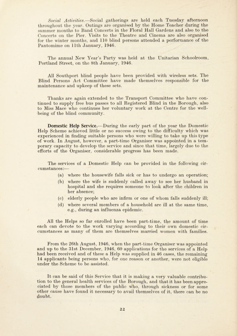 Social Activities.—Social gatherings are held each Tuesday afternoon throughout the year. Outings are organised by the Home Teacher during the summer months to Band Concerts in the Floral Hall Gardens and also to the Concerts on the Pier. Visits to the Theatre and Cinema are also organised for the winter months, and 110 blind persons attended a performance of the Pantomime on 11th January, 1946. The annual New Year’s Party was held at the Unitarian Schoolroom, Portland Street, on the 8th January, 1946. All Southport blind people have been provided with wireless sets. The Blind Persons Act Committee have made themselves responsible for the maintenance and upkeep of these sets. Thanks are again extended to the Transport Committee who have con¬ tinued to supply free bus passes to all Registered Blind in the Borough, also to Miss Mace who continues her voluntary work at the Centre for the well¬ being of the blind community. Domestic Help Service.—During the early part of the year the Domestic Help Scheme achieved little or no success owing to the difficulty which was experienced in finding suitable persons who were willing to take up this type of work. In August, however, a part-time Organiser was appointed in a tem¬ porary capacity to develop the service and since that time, largely due to the efforts of the Organiser, considerable progress has been made. The services of a Domestic Help can be provided in the following cir¬ cumstances :— (a) where the housewife falls sick or has to undergo an operation; (b) where the wife is suddenly called away to see her husband in hospital and she requires someone to look after the children in her absence; (c) elderly people who are infirm or one of whom falls suddenly ill; (d) where several members of a household are ill at the same time, e.g., during an influenza epidemic. All the Helps so far enrolled have been part-time, the amount of time each can devote to the work varying according to their own domestic cir¬ cumstances as many of them are themselves married women with families. From the 26th August, 1946, when the part-time Organiser was appointed and up to the 31st December, 1946, 60 applications for the services of a Help had been received and of these a Help was supplied in 46 cases, the remaining 14 applicants being persons who, for one reason or another, were not eligible under the Scheme to be assisted. It can be said of this Service that it is making a very valuable contribu¬ tion to the general health services of the Borough, and that it has been appre¬ ciated by those members of the public who, through sickness or for some other cause have found it necessary to avail themselves of it, there can be no doubt,