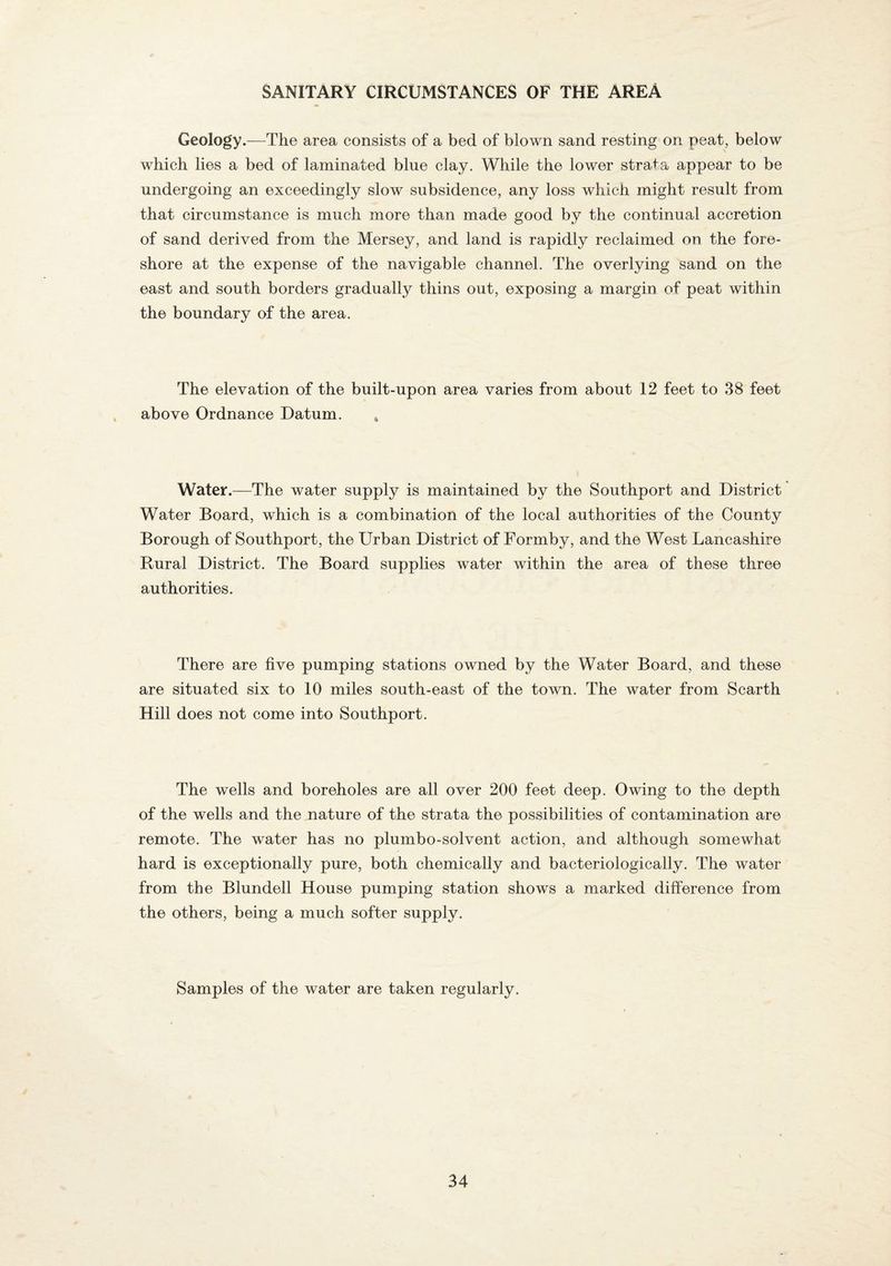 SANITARY CIRCUMSTANCES OF THE AREA Geology.—The area consists of a bed of blown sand resting on peat, below which lies a bed of laminated blue clay. While the lower strata appear to be undergoing an exceedingly slow subsidence, any loss which might result from that circumstance is much more than made good by the continual accretion of sand derived from the Mersey, and land is rapidly reclaimed on the fore¬ shore at the expense of the navigable channel. The overlying sand on the east and south borders gradually thins out, exposing a margin of peat within the boundary of the area. The elevation of the built-upon area varies from about 12 feet to 38 feet above Ordnance Datum. . Water.—The water supply is maintained by the Southport and District Water Board, which is a combination of the local authorities of the County Borough of Southport, the Urban District of Formby, and the West Lancashire Rural District. The Board supplies water within the area of these three authorities. There are five pumping stations owned by the Water Board, and these are situated six to 10 miles south-east of the town. The water from Scarth Hill does not come into Southport. The wells and boreholes are all over 200 feet deep. Owing to the depth of the wells and the nature of the strata the possibilities of contamination are remote. The water has no plumbo-solvent action, and although somewhat hard is exceptionally pure, both chemically and bacteriologically. The water from the Blundell House pumping station shows a marked difference from the others, being a much softer supply. Samples of the water are taken regularly.