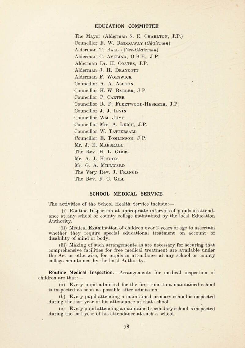 EDUCATION COMMITTEE The Mayor (Alderman S. E. Charlton, J.P.) Councillor F. W. Reddaway [Chairman) Alderman T. Ball (Vice-Chairman) Alderman C. Aveling, 0.B,E., J.P. Alderman Dr. H. Coates, J.P. Alderman J. H. Draycott Alderman F. Worswick Councillor A. A.' Ashton Councillor H. W. Barber, J.P. Councillor P. Carter Councillor R. F. Fleetwood-Hesketh, J.P. Councillor J. J. Irvin Councillor Wm. Jump Councillor Mrs. A. Leigh, J.P. Councillor W. Tatters all Councillor E. Tomlinson, J.P. Mr. J. E. Marshall The Rev. H. L. Gibbs Mr. A. J. Hughes Mr. G. A. Millward The Very Rev. J. Francis The Rev. F. C. Gill SCHOOL MEDICAL SERVICE The activities of the School Health Service include:— (i) Routine Inspection at appropriate intervals of pupils in attend¬ ance at any school or county college maintained by the local Education Authority. (ii) Medical Examination of children over 2 years of age to ascertain whether they require special educational treatment on account of disability of mind or body. (iii) Making of such arrangements as are necessary for securing that comprehensive facilities for free medical treatment are available under the Act or otherwise, for pupils in attendance at any school or county college maintained by the local Authority. Routine Medical Inspection.—Arrangements for medical inspection of children are that:— (a) Every pupil admitted for the first time to a maintained school is inspected as soon as possible after admission. (b) Every pupil attending a maintained primary school is inspected during the last year of his attendance at that school. (c) Every pupil attending a maintained secondary school is inspected during the last year of his attendance at such a school.