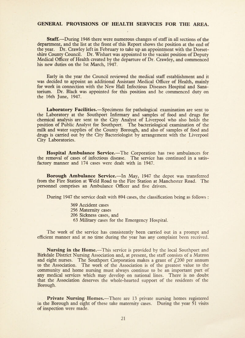 GENERAL PROVISIONS OF HEALTH SERVICES FOR THE AREA. Staff.—During 1946 there were numerous changes of staff in all sections of the department, and the list at the front of this Report shows the position at the end of the year. Dr. Crawley left in February to take up an appointment with the Dorset¬ shire County Council. Dr. Wishart was appointed to the vacant position of Deputy Medical Officer of Health created by the departure of Dr. Crawjey, and commenced his new duties on the 1st March, 1947. Early in the year the Council reviewed the medical staff estabhshment and it was decided to appoint an additional Assistant Medical Officer of Health, mainly for work in connection with the New Hall Infectious Diseases Hospital and Sana¬ torium. Dr. Black was appointed for this position and he commenced duty on the 16th June, 1947. Laboratory Facilities.—Specimens for pathological examination are sent to the Laboratory at the Southport Infirmary and samples of food and drugs for chemical analysis are sent to the City Analyst of Liverpool who also holds the position of Public Analyst for Southport. The bacteriological examination of the milk and water supplies of the County Borough, and also of samples of food and drugs is carried out by the City Bacteriologist by arrangement with the Liverpool City Laboratories. Hospital Ambulance Service.—The Corporation has two ambulances for the removal of cases of infectious disease. The service has continued in a satis¬ factory manner and 174 cases were dealt with in 1947. Borough Ambulance Service.—In May, 1947 the depot was transferred from the Fire Station at Weld Road to the Fire Station at Manchester Road. The personnel comprises an Ambulance Officer and five drivers. During 1947 the service dealt with 894 cases, the classification being as follows : 369 Accident cases 256 Maternity cases 206 Sickness cases, and 63 Military cases for the Emergency Hospital. The work of the service has consistently been carried but in a prompt and efficient manner and at no time during the year has any complaint been received. Nursing in the Home.—This service is provided by the local Southport and Birkdale District Nursing Association and, at present, the staff consists of a Matron and eight nurses. The Southport Corporation makes a grant of £200 per annum to the Association. The work of the Association is of the greatest value to the community and home nursing must always continue to be an important part of any medical services which may develop on national lines. There is no doubt that the Association deserves the whole-hearted support of the residents of the Borough. Private Nursing Homes.—There are 13 private nursing homes registered in the Borough and eight of these take maternity cases. During the year 51 visits of inspection were made.