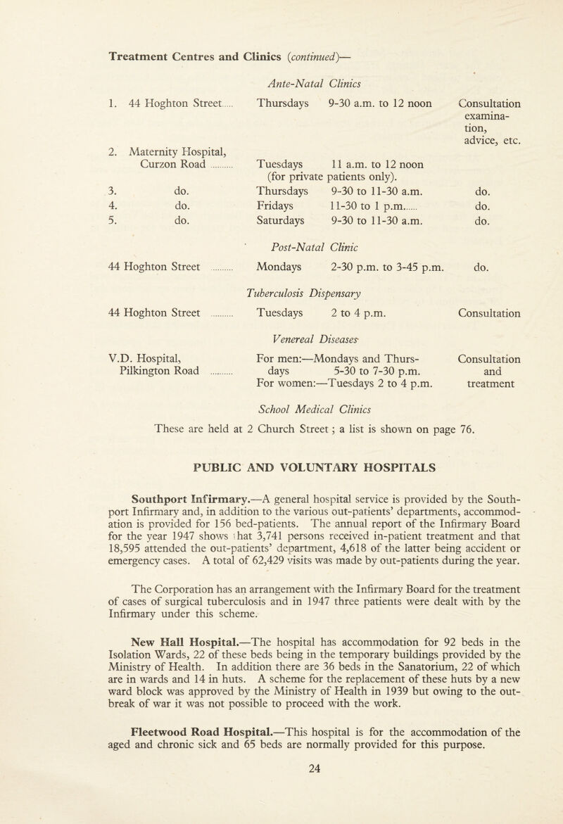 Treatment Centres and Clinics {continued)— Ante-Natal Clinics 1. 44 Hoghton Street. Thursdays 9-30 a.m. to 12 noon Consultation examina¬ tion, advice, etc. 2. Maternity Hospital, Curzon Road. Tuesdays 11 a.m. to 12 noon (for private patients only). 3. do. Thursdays 9-30 to 11-30 a.m. do. 4. do. Fridays 11-30 to 1 p.m. do. 5. do. Saturdays 9-30 to 11-30 a.m. do. Post-Natal Clinic 44 Hoghton Street . Mondays 2-30 p.m. to 3-45 p.m. do. Tuberculosis Dispensary 44 Hoghton Street . Tuesdays 2 to 4 p.m. Consultation Venereal Diseases- V.D. Hospital, For men:—Mondays and Thurs- Consultation Pilkington Road . days 5-30 to 7-30 p.m. and For women:—Tuesdays 2 to 4 p.m. treatment School Medical Clinics These are held at 2 Church Street; a list is shown on page 76. PUBLIC AND VOLUNTARY HOSPITALS Southport Infirmary.—A general hospital service is provided by the South- port Infirmary and, in addition to the various out-patients’ departments, accommod¬ ation is provided for 156 bed-patients. The annual report of the Infirmary Board for the year 1947 shows ' hat 3,741 persons received in-patient treatment and that 18,595 attended the out-patients’ department, 4,618 of the latter being accident or emergency cases. A total of 62,429 visits was made by out-patients during the year. The Corporation has an arrangement with the Infirmary Board for the treatment of cases of surgical tuberculosis and in 1947 three patients were dealt with by the Infirmary under this scheme. New Hall Hospital.—The hospital has accommodation for 92 beds in the Isolation Wards, 22 of these beds being in the temporary buildings provided by the Ministry of Health. In addition there are 36 beds in the Sanatorium, 22 of which are in wards and 14 in huts. A scheme for the replacement of these huts by a new ward block was approved by the Ministry of Health in 1939 but owing to the out¬ break of war it was not possible to proceed with the work. Fleetwood Road Hospital.—This hospital is for the accommodation of the aged and chronic sick and 65 beds are normally provided for this purpose.