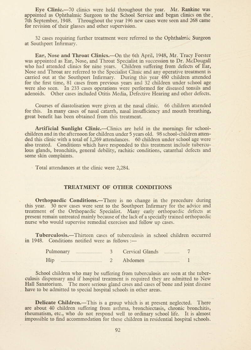 Eye Clinic.—70 clinics were held throughout the year. Mr. Rankine was appointed as Ophthalmic Surgeon to the School Service and began clinics on the. 7th September, 1948. Throughout the year 196 new cases were seen and 268 came for revision of their glasses and other supervision. 32 cases requiring further treatment were referred to the Ophthalmic Surgeon at Southport Infirmary. Ear, Nose and Throat Clinics.—On the 6th April, 1948, Mr. Tracy Forster was appointed as Ear, Nose, and Throat Specialist in succession to Dr. McDougall who had attended clinics for nine years. Children suffering from defects of Ear, Nose and Throat are referred to the Specialist Clinic and any operative treatment is carried out at the Southport Infirmary. During this year 480 children attended for the first time, 81 cases from previous years and 32 children under school age were also seen. In 233 cases operations were performed for diseased tonsils and adenoids. Other cases included Otitis Media, Defective Hearing and other defects. Courses of diastolisation were given at the nasal clinic, 66 children attended for this. In many cases of nasal catarrh, nasal insufficiency and mouth breathing, great benefit has been obtained from this treatment. Artificial Sunlight Clinic .—Clinics are held in the mornings for school- children and in the afternoon for children under 5 years old. 98 school-children atten¬ ded this clinic with a total of 1,269 attendances. 60 children under school age were also treated. Conditions which have responded to this treatment include tubercu¬ lous glands, bronchitis, general debility, rachitic conditions, catarrhal defects and some skin complaints. ' Total attendances at the clinic were 2,284. TREATMENT OF OTHER CONDITIONS Orthopaedic Conditions.—There is no change in the procedure during this year. 30 new cases were sent to the Southport Infirmary for the advice and treatment of the Orthopaedic Specialist. Many early orthopaedic defects at present remain untreated mainly because of the lack of a specially trained orthopaedic nurse who would supervise remedial exercises and follow up cases. Tuberculosis.—Thirteen cases of tuberculosis in school children occurred in 1948. Conditions notified were as follows :— Pulmonary . 3 Cervical Glands . 7 Hip . 2 Abdomen . 1 School children who may be suffering from tuberculosis are seen at the tuber¬ culosis dispensary and if hospital treatment is required they are admitted to New Hall Sanatorium. The more serious gland cases and cases of bone and joint disease have to be admitted to special hospital schools in other areas. Delicate Children.—This is a group which is at present neglected. There are about 40 children suffering from asthma, bronchiectasis, chronic bronchitis, rheumatism, etc., who do not respond well to ordinary school life. It is almost impossible to find accommodation for these children in residential hospital schools.