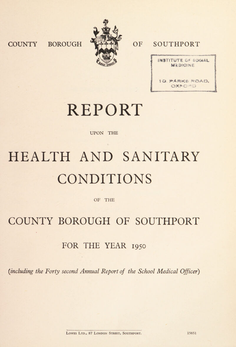 msTrTUTs Qf ^<mAL Mi:0K5IH£ 10. ^OAO, 0X^0 REPORT UPON THE HEALTH AND SANITARY CONDITIONS OF THE COUNTY BOROUGH OF SOUTHPORT FOR THE YEAR 1950 (including the Forty second Annual Report of the School Medical Officer) Lowes Ltd., 87 London Street, Southport. 15651