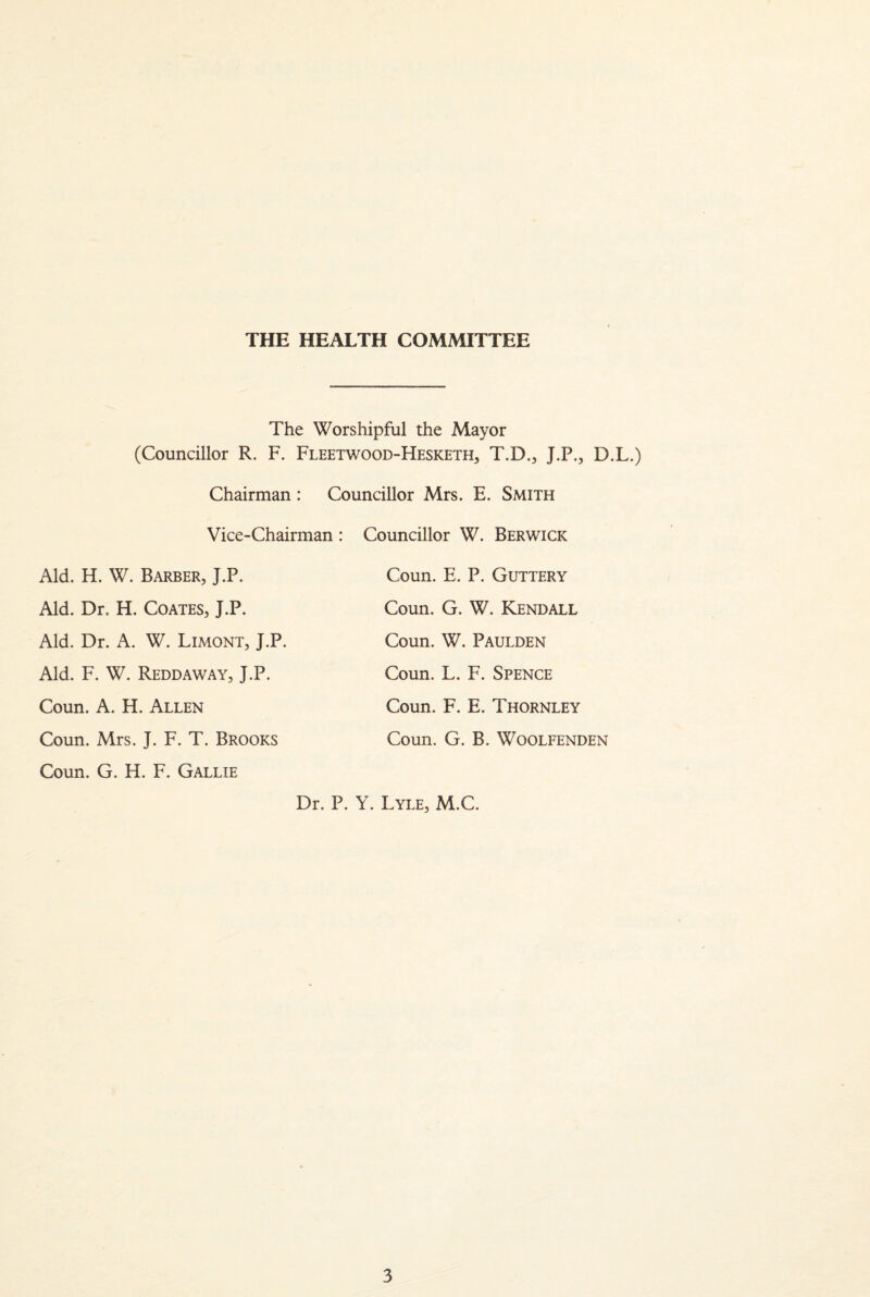 THE HEALTH COMMITTEE The Worshipful the Mayor (Councillor R. F. Fleetwood-Hesketh, T.D., J.P., D.L.) Chairman : Councillor Mrs. E. Smith Vice-Chairman : Councillor W. Berwick Aid. H. W. Barber, J.P. Coun. E. P. Guttery Aid. Dr. H. Coates, J.P. Coun. G. W. Kendall Aid. Dr. A. W. Limont, J.P. Coun. W. Paulden Aid. F. W. Reddaway, J.P. Coun. L. F. Spence Coun. A. H. Allen Coun. F. E. Thornley Coun. Mrs. J. F. T. Brooks Coun. G. B. WOOLFENDEN Coun. G. H. F. Gallie Dr. P. Y. Lyle, M.C.