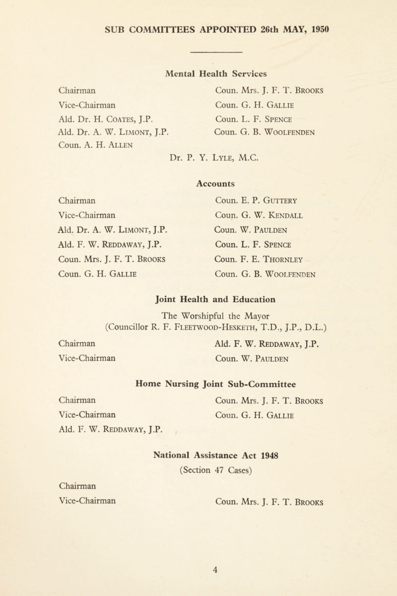 SUB COMiVlITTEES APPOINTED 26th MAY, 1950 Mental Health Services Chairman Coun. Mrs. J. F. T. Brooks Vice-Chairman Coun, G. H. Gallie Aid. Dr. H. Coates, J.P. Aid. Dr. A. W. Limont, J.P. Coun. A. H. Allen Coun. L. F. Spence Coun. G. B. WOOLFENDEN Dr. P. Y. Lyle, M.C. Accounts Chairman Coun. E. P. Guttery Vice-Chairman Coun. G. W. Kendall Aid. Dr. A. W. Limont, J.P. Coun. W. Paulden Aid. F. W. Reddaway, J.P. Coun. L. F. Spence Coun. Mrs. J. F. T. Brooks Coun. F. E. Thornley Coun. G. H. Gallie Coun. G. B. WOOLFENDEN Joint Health and Education The Worshipful the Mayor (Councillor R. F. Fleetwood-Hesketh, T.D,, J.P., D.L.) Chairman Aid. F. W. Reddaway, J.P. Vice-Chairman Coun. W. Paulden Home Nursing Joint Suh-Committee Chairman Coun. Mrs. T. F. T. Brooks Vice-Chairman Coun. G. H. Gallie Aid. F. W. Reddaway, J.P. National Assistance Act 1948 (Section 47 Cases) Chairman Vice-Chairman Coun. Mrs. J. F. T. Brooks