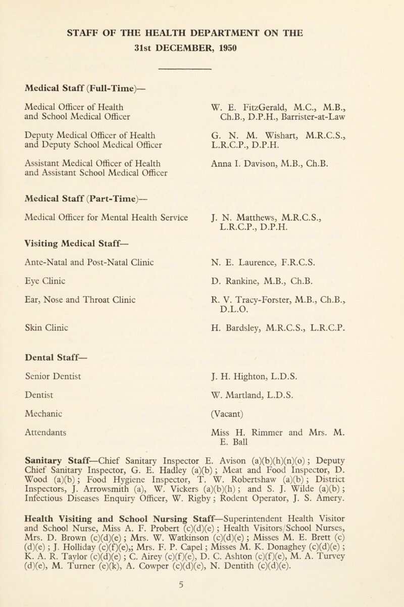 STAFF OF THE HEALTH DEPARTMENT ON THE 31st DECEMBER, 1950 Medical Staff (Full-Time)— Medical Officer of Health and School Medical Officer Deputy Medical Officer of Health and Deputy School Medical Officer Assistant Medical Officer of Health and Assistant School Medical Officer W. E. FitzGerald, M.C., M.B., Ch.B., D.P.H., Barrister-at-Law G. N. M. Wishart, M.R.C.S., L.R.C.P., D.P.H. Anna I. Davison, M.B., Ch.B. Medical Staff (Part-Time)— Medical Officer for Mental Health Service Visiting Medical Staff— Ante-Natal and Post-Natal Clinic Eye Clinic Ear, Nose and Throat Clinic Skin Clinic J. N. Matthews, M.R.C.S., L.R.C.P., D.P.H. N. E. Laurence, F.R.C.S. D. Rankine, M.B., Ch.B. R. V. Tracy-Forster, M.B., Ch.B.^ D.L.O. H. Bardsley, M.R.C.S., L.R.C.P. Dental Staff— Senior Dentist Dentist Mechanic Attendants J. H. Highton, L.D.S. W. Martland, L.D.S. (Vacant) Miss H. Rimmer and Mrs. M. E. Ball Sanitary Staff—Chief Sanitary Inspector E. Avison (a)(b)(h)(n)(o); Deputy Chief Sanitary Inspector, G. E. Hadley (a)(b); Meat and Food Inspector, D. Wood (a)(b); Food Hygiene Inspector, T. W. Robertshaw (a)(b); District Inspectors, J. Arrowsmith (a), W. Vickers (a)(b)(h); and S. J. Wilde (a)(b); Infectious Diseases Enquiry Officer, W. Rigby; Rodent Operator, J. S. Amery. Health Visiting and School Nursing Staff—Superintendent Health Visitor and School Nurse, Miss A. F. Probert (c)(d)(e); Health Visitors/School Nurses, Mrs. D. Brown (c)(d)(e); Mrs. W. Watkinson (c)(d)(e); Misses M. E. Brett (c) (d)(e); J. Holliday (c)(f)(e),; Mrs. F. P. Capel; Misses M. K. Donaghey (c)(d)(e); K. A. R. Taylor (c)(d)(e); C. Airey (c)(f)(e), D. C. Ashton (c)(f)(e), M. A. Turvey (d)(e), M. Turner (e)(k), A. Cowper (c)(d)(e), N. Dentith (c)(d)(e).