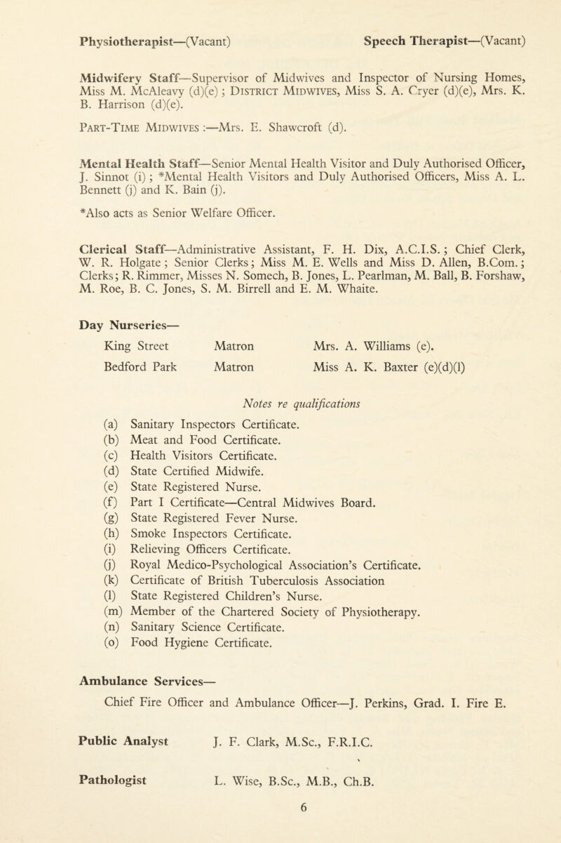 Physiotherapist—(V acant) Speech Therapist—(Vacant) Midwifery Staff—Supervisor of Midwives and Inspector of Nursing Homes, Miss M. McAleavy (d)(e); District Midwives, Miss S. A. Cryer (d)(e), Mrs. K. B. Harrison (d)(e). Part-Time Midwives :—Mrs. E. Shawcroft (d). Mental Health Staff—Senior Mental Health Visitor and Duly Authorised Officer, J. Sinnot (i); ^Mental Health Visitors and Duly Authorised Officers, Miss A. L. Bennett (j) and K. Bain (j). *Also acts as Senior Welfare Officer. Clerical Staff—Administrative Assistant, F. H. Dix, A.C.I.S.; Chief Clerk, W. R. Holgate; Senior Clerks; Miss M. E. Wells and Miss D. Allen, B.Com.; Clerks; R. Rimmer, Misses N. Somech, B. Jones, L. Pearlman, M. Ball, B. Forshaw, M. Roe, B. C. Jones, S. M. Birrell and E. M. Whaite. Day Nurseries— King Street Matron Mrs. A. Williams (e). Bedford Park Matron Miss A. K. Baxter (e)(d)(l) Notes re qualifications (a) Sanitary Inspectors Certificate. (b) Meat and Food Certificate. (c) Health Visitors Certificate. (d) State Certified Midwife. (e) State Registered Nurse. (f) Part I Certificate—Central Midwives Board. (g) State Registered Fever Nurse. (h) Smoke Inspectors Certificate. (i) Relieving Officers Certificate. (j) Royal Medico-Psychological Association’s Certificate. (k) Certificate of British Tuberculosis Association (l) State Registered Children’s Nurse. (m) Member of the Chartered Society of Physiotherapy. (n) Sanitary Science Certificate. (o) Food Hygiene Certificate. Ambulance Services— Chief Fire Officer and Ambulance Officer—J. Perkins, Grad. I. Fire E. Public Analyst J. F. Clark, M.Sc., F.R.I.C. \ s Pathologist L. Wise, B.Sc., M.B., Ch.B.