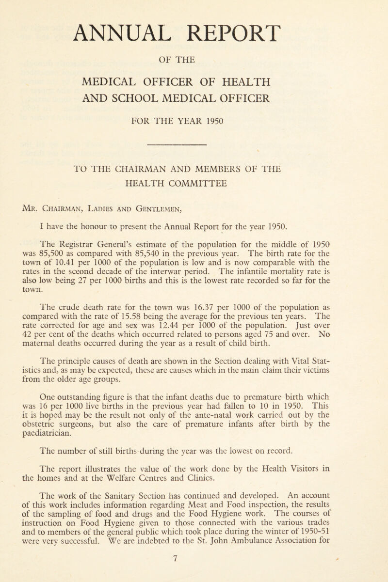 ANNUAL REPORT OF THE MEDICAL OFFICER OF HEALTH AND SCHOOL MEDICAL OFFICER FOR THE YEAR 1950 TO THE CHAIRMAN AND MEMBERS OF THE HEALTH COMMITTEE Mr. Chairman, Ladies and Gentlemen, I have the honour to present the Annual Report for the year 1950. The Registrar General’s estimate of the population for the middle of 1950 was 85,500 as compared with 85,540 in the previous year. The birth rate for the town of 10.41 per 1000 of the population is low and is now comparable with the rates in the sceond decade of the interwar period. The infantile mortality rate is also low being 27 per 1000 births and this is the lowest rate recorded so far for the town. The crude death rate for the town was 16.37 per 1000 of the population as compared with the rate of 15.58 being the average for the previous ten years. The rate corrected for age and sex was 12.44 per 1000 of the population. Just over 42 per cent of the deaths which occurred related to persons aged 75 and over. No maternal deaths occurred during the year as a result of child birth. The principle causes of death are shown in the Section dealing with Vital Stat¬ istics and, as may be expected, these are causes which in the main claim their victims from the older age groups. One outstanding figure is that the infant deaths due to premature birth which was 16 per 1000 live births in the previous year had fallen to 10 in 1950. This it is hoped may be the result not only of the ante-natal work carried out by the obstetric surgeons, but also the care of premature infants after birth by the paediatrician. The number of still births-during the year was the lowest on record. The report illustrates the value of the work done by the Health Visitors in the homes and at the Welfare Centres and Clinics. The work of the Sanitary Section has continued and developed. An account of this work includes information regarding Meat and Food inspection, the results of the sampling of food and drugs and the Food Hygiene work. The courses of instruction on Food Hygiene given to those connected with the various trades and to members of the general public which took place during the winter of 1950-51 were very successful. We are indebted to the St. John Ambulance Association for