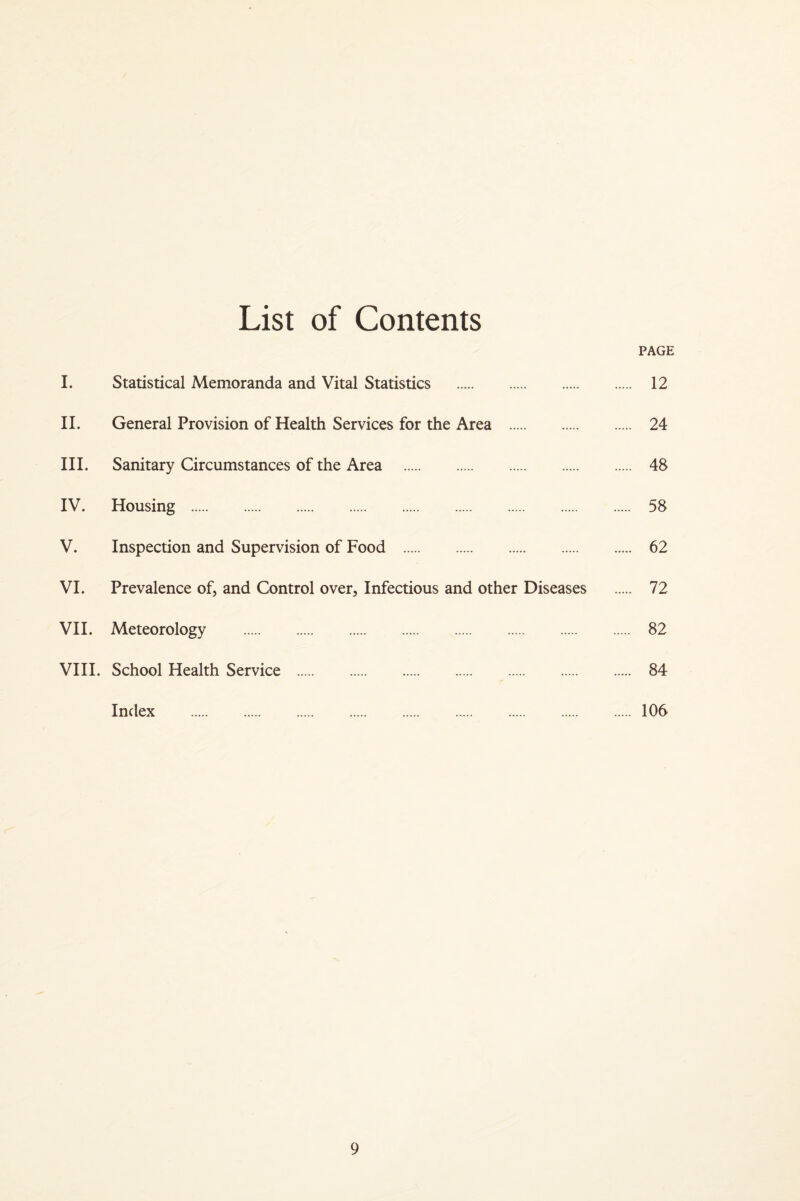 List of Contents PAGE I. Statistical Memoranda and Vital Statistics . 12 II. General Provision of Health Services for the Area . 24 III. Sanitary Circumstances of the Area . 48 IV. Housing . 58 V. Inspection and Supervision of Food . 62 VI. Prevalence of, and Control over. Infectious and other Diseases . 72 VH. Meteorology . 82 VIH. School Health Service . 84 Index .106