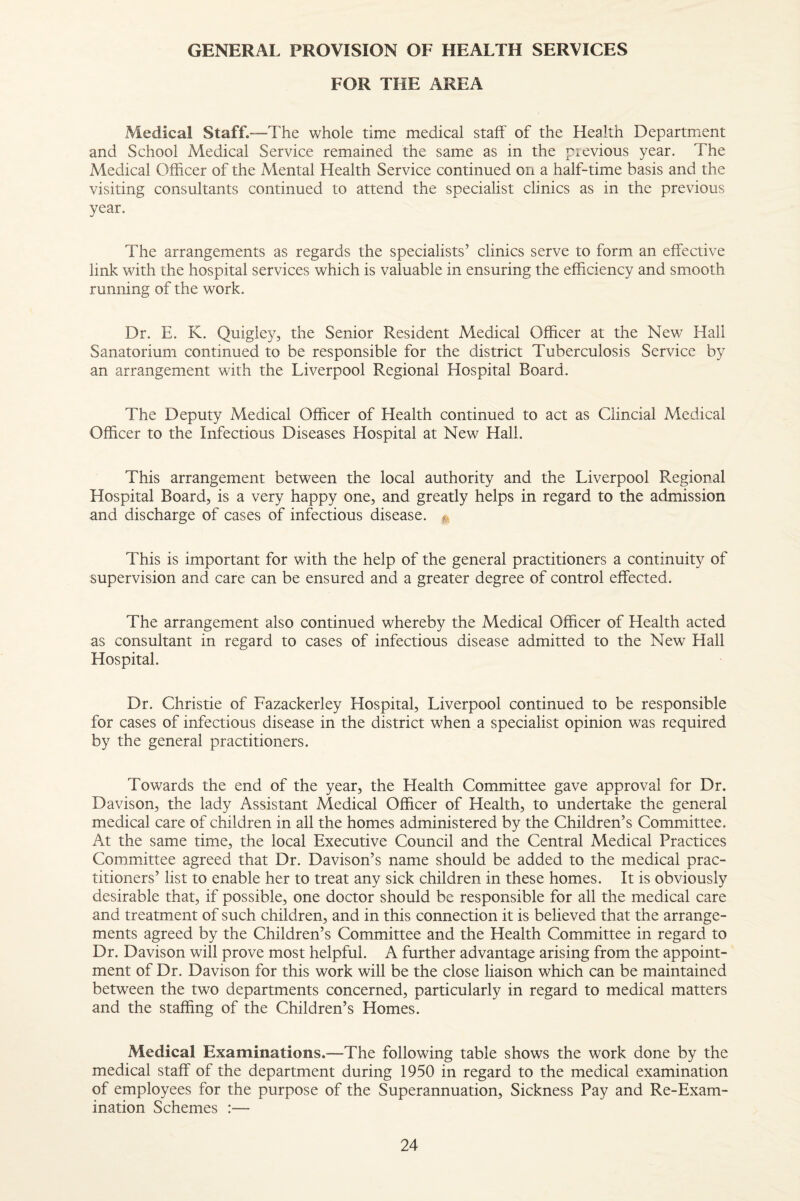 GENERAL PROVISION OF HEALTH SERVICES FOR THE AREA Medical Staff.—The whole time medical staff of the Health Department and School Medical Service remained the same as in the pievious year. The Medical Officer of the Mental Health Service continued on a half-time basis and the visiting consultants continued to attend the specialist clinics as in the previous year. The arrangements as regards the specialists’ clinics serve to form an effective link with the hospital services which is valuable in ensuring the efficiency and smooth running of the work. Dr. E. K. Quigley, the Senior Resident Medical Officer at the New Hall Sanatorium continued to be responsible for the district Tuberculosis Service by an arrangement with the Liverpool Regional Hospital Board. The Deputy Medical Officer of Health continued to act as Clincial Medical Officer to the Infectious Diseases Hospital at New Hall. This arrangement between the local authority and the Liverpool Regional Hospital Board, is a very happy one, and greatly helps in regard to the admission and discharge of cases of infectious disease. ^ This is important for with the help of the general practitioners a continuity of supervision and care can be ensured and a greater degree of control effected. The arrangement also continued whereby the Medical Officer of Health acted as consultant in regard to cases of infectious disease admitted to the New Hall Hospital. Dr. Christie of Fazackerley Hospital, Liverpool continued to be responsible for cases of infectious disease in the district when a specialist opinion was required by the general practitioners. Towards the end of the year, the Health Committee gave approval for Dr. Davison, the lady Assistant Medical Officer of Health, to undertake the general medical care of children in all the homes administered by the Children’s Committee. At the same time, the local Executive Council and the Central Medical Practices Committee agreed that Dr. Davison’s name should be added to the medical prac¬ titioners’ list to enable her to treat any sick children in these homes. It is obviously desirable that, if possible, one doctor should be responsible for all the medical care and treatment of such children, and in this connection it is believed that the arrange¬ ments agreed by the Children’s Committee and the Health Committee in regard to Dr, Davison will prove most helpful. A further advantage arising from the appoint¬ ment of Dr. Davison for this work will be the close liaison which can be maintained between the two departments concerned, particularly in regard to medical matters and the staffing of the Children’s Homes. Medical Examinations.—The following table shows the work done by the medical staff of the department during 1950 in regard to the medical examination of employees for the purpose of the Superannuation, Sickness Pay and Re-Exam¬ ination Schemes :—