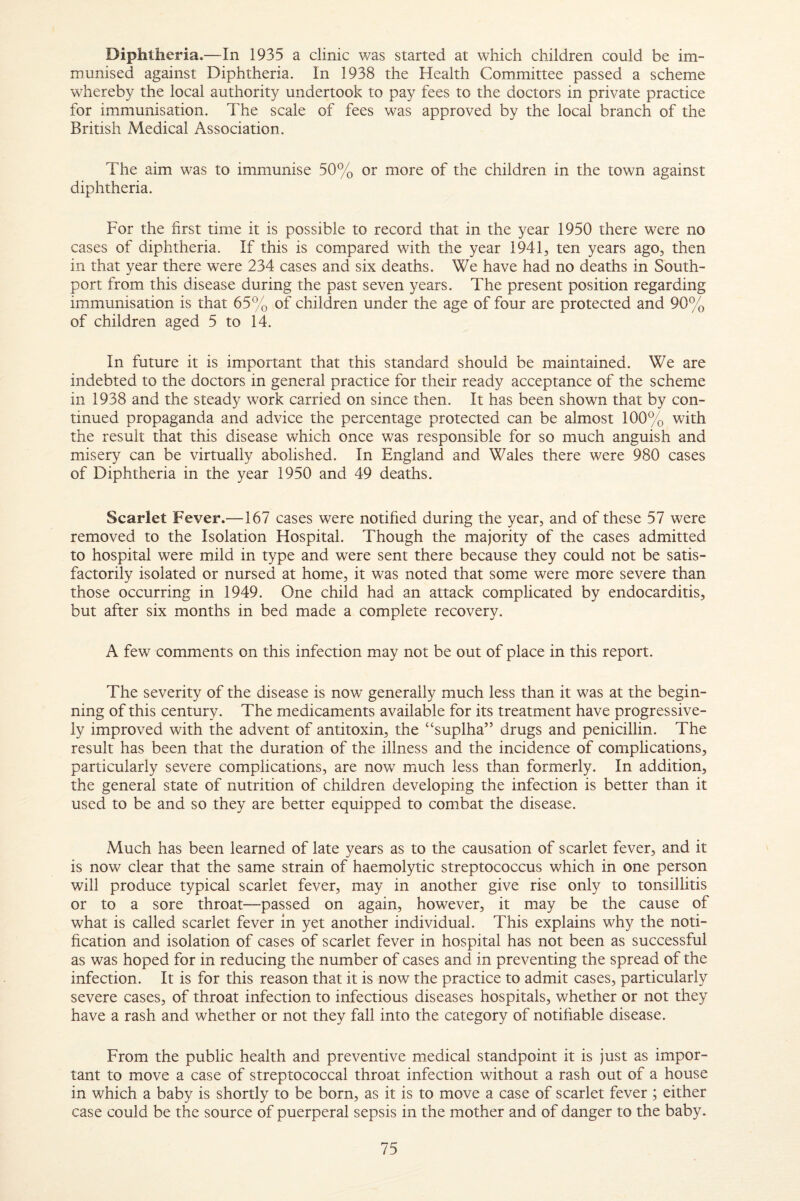 Diphtheria.—In 1935 a clinic was started at which children could be im¬ munised against Diphtheria. In 1938 the Health Committee passed a scheme whereby the local authority undertook to pay fees to the doctors in private practice for immunisation. The scale of fees was approved by the local branch of the British Medical Association. The aim was to immunise 50% or more of the children in the town against diphtheria. For the first time it is possible to record that in the year 1950 there were no cases of diphtheria. If this is compared with the year 1941, ten years ago, then in that year there were 234 cases and six deaths. We have had no deaths in South- port from this disease during the past seven years. The present position regarding immunisation is that 65% of children under the age of four are protected and 90% of children aged 5 to 14. In future it is important that this standard should be maintained. We are indebted to the doctors in general practice for their ready acceptance of the scheme in 1938 and the steady work carried on since then. It has been shown that by con¬ tinued propaganda and advice the percentage protected can be almost 100% with the result that this disease which once was responsible for so much anguish and misery can be virtually abolished. In England and Wales there were 980 cases of Diphtheria in the year 1950 and 49 deaths. Scarlet Fever.—167 cases were notified during the year, and of these 57 were removed to the Isolation Hospital. Though the majority of the cases admitted to hospital were mild in type and were sent there because they could not be satis¬ factorily isolated or nursed at home, it was noted that some were more severe than those occurring in 1949. One child had an attack complicated by endocarditis, but after six months in bed made a complete recovery. A few comments on this infection may not be out of place in this report. The severity of the disease is now generally much less than it was at the begin¬ ning of this century. The medicaments available for its treatment have progressive¬ ly improved with the advent of antitoxin, the “suplha” drugs and penicillin. The result has been that the duration of the illness and the incidence of complications, particularly severe complications, are now much less than formerly. In addition, the general state of nutrition of children developing the infection is better than it used to be and so they are better equipped to combat the disease. Much has been learned of late years as to the causation of scarlet fever, and it is now clear that the same strain of haemolytic streptococcus which in one person will produce typical scarlet fever, may in another give rise only to tonsillitis or to a sore throat—passed on again, however, it may be the cause of what is called scarlet fever in yet another individual. This explains why the noti- hcation and isolation of cases of scarlet fever in hospital has not been as successful as was hoped for in reducing the number of cases and in preventing the spread of the infection. It is for this reason that it is now the practice to admit cases, particularly severe cases, of throat infection to infectious diseases hospitals, whether or not they have a rash and whether or not they fall into the category of notifiable disease. From the public health and preventive medical standpoint it is just as impor¬ tant to move a case of streptococcal throat infection without a rash out of a house in which a baby is shortly to be born, as it is to move a case of scarlet fever ; either case could be the source of puerperal sepsis in the mother and of danger to the baby.