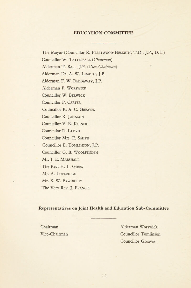 EDUCATION COMMITTEE The Mayor (Councillor R. Fleetwood-Hesketh, T.D.. J.P., D.L.) Councillor W. Tattersall {Chairman) Alderman T. Ball, J.P. {Vice-Chairman) Alderman Dr. A. W. Limont, J.P. Alderman F. W. Reddaway, J.P. Alderman F. Worswick Councillor W. Berwick Councillor P. Carter Councillor R. A. C. Greaves Councillor R. Johnson Councillor V. B. Kilner Councillor R. Lloyd Councillor Mrs. E. Smith Councillor E. Tomlinson, J.P. Councillor G. B. Woolfenden Mr. J. E. Marshall The Rev. H. L. Gibbs Mr. A. Loveridge Mr. S. W. Exworthy The Very Rev. J. Francis Representatives on Joint Health and Education Sub-Committee L4 Chairman Vice-Chairman Alderman Worswick Councillor Tomlinson Councillor Greaves