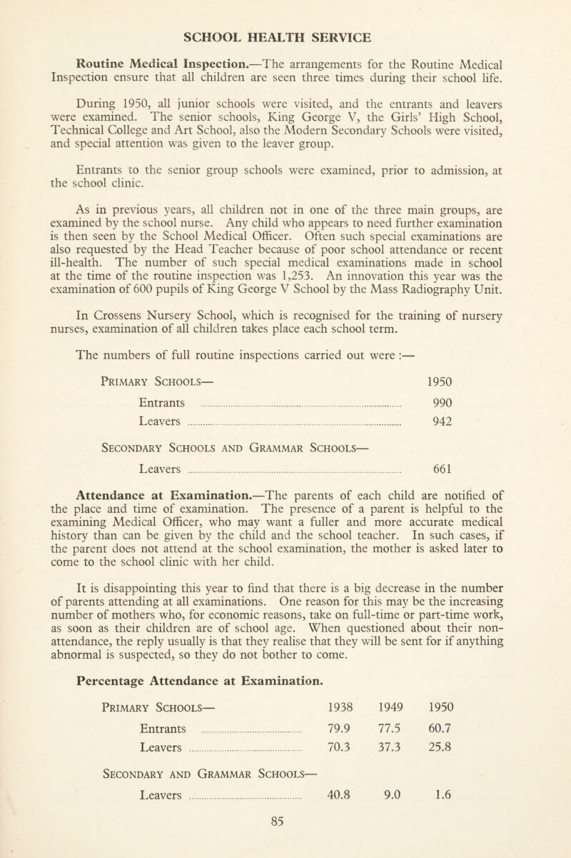 SCHOOL HEALTH SERVICE Routine Medical Inspection.—The arrangements for the Routine Medical Inspection ensure that all children are seen three times during their school life. During 1950, all junior schools were visited, and the entrants and leavers were examined. The senior schools. King George V, the Girls’ High School, Technical College and Art School, also the Modern Secondary Schools were visited, and special attention was given to the leaver group. Entrants to the senior group schools were examined, prior to admission, at the school clinic. As in previous years, all children not in one of the three main groups, are examined by the school nurse. Any child who appears to need further examination is then seen by the School Medical Officer. Often such special examinations are also requested by the Head Teacher because of poor school attendance or recent ill-health. The number of such special medical examinations made in school at the time of the routine inspection was 1,253. An innovation this year was the examination of 600 pupils of King George V School by the Mass Radiography Unit. In Crossens Nursery School, which is recognised for the training of nursery nurses, examination of all children takes place each school term. The numbers of full routine inspections carried out were :— Primary Schools— 1950 Entrants . 990 Leavers . 942 Secondary Schools and Grammar Schools— Leavers . 661 Attendance at Examination.—The parents of each child are notified of the place and time of examination. The presence of a parent is helpful to the examining Medical Officer, who may want a fuller and more accurate medical history than can be given by the child and the school teacher. In such cases, if the parent does not attend at the school examination, the mother is asked later to come to the school clinic with her child. It is disappointing this year to find that there is a big decrease in the number of parents attending at all examinations. One reason for this may be the increasing number of mothers who, for economic reasons, take on full-time or part-time work, as soon as their children are of school age. When questioned about their non- attendance, the reply usually is that they realise that they will be sent for if anything abnormal is suspected, so they do not bother to come. Percentage Attendance at Examination. Primary Schools— 1938 1949 1950 Entrants . 79.9 77.5 60.7 Leavers . 70.3 37.3 25.8 Secondary and Grammar Schools— Leavers . 40.8 9.0 1.6