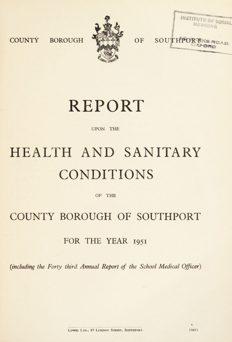 REPORT UPON THE HEALTH AND SANITARY CONDITIONS OF THE COUNTY BOROUGH OF SOUTHPORT FOR THE YEAR 1951 {including the Forty third Annual Report of the School Medical Officer) Lowes Ltd., 87 London Street, Southport. 15651