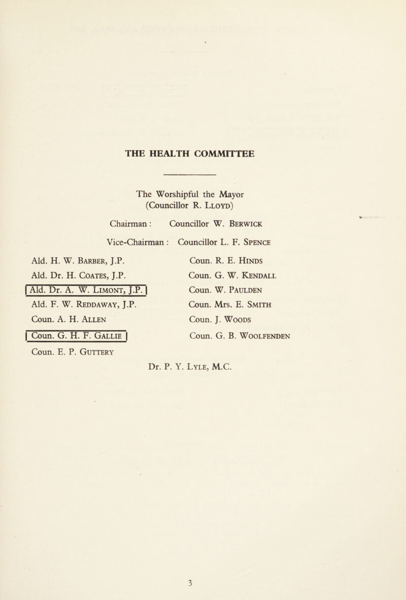THE HEALTH COMMITTEE The Worshipful the Mayor (Councillor R. Lloyd) Councillor W. Berwick Chairman: Vice-Chairman : Aid. H. W. Barber, J.P. Aid. Dr. H. Coates, J.P. I Aid. Dr. A. W. Limont, J.P7| Aid. F. W. Reddaway, J.P. Coun. A. H. Allen I Coun. G. H. F. Gallie | Coun. E. P. GutterY Councillor L. F. Spence Coun. R. E. Hinds Coun. G. W. Kendall Coun. W. Paulden Coun. Mrs. E. Smith Coun. J. Woods Coun. G. B. WOOLFENDEN Dr. P. Y. Lyle, M.C. 3