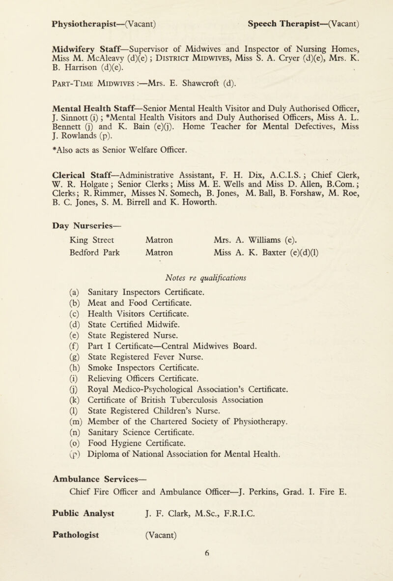 Physiotherapist—(V acant) Speech Therapist—(Vacant) Midwifery Staff—Supervisor of Midwives and Inspector of Nursing Homes, Miss M. McAleavy (d)(e); District Midwives, Miss S. A. Cryer (d)(e), Mrs. K. B. Harrison (d)(e). Part-Time Midwives :—Mrs. E. Shawcroft (d). Mental Health Staff—Senior Mental Health Visitor and Duly Authorised Officer, J. Sinnott (i); ^Mental Health Visitors and Duly Authorised Officers, Miss A. L. Bennett (j) and K. Bain (e)(j). Home Teacher for Mental Defectives, Miss J. Rowlands (p). *Also acts as Senior Welfare Officer. Clerical Staff—Administrative Assistant, F. H. Dix, A.C.I.S.; Chief Clerk, W. R. Holgate; Senior Clerks; Miss M. E. Wells and Miss D. Allen, B.Com.; Clerks; R. Rimmer, Misses N. Somech, B. Jones, M. Ball, B. Forshaw, M. Roe, B. C. Jones, S. M. Birrell and K. Howorth. Day Nurseries— King Street Matron Mrs. A. Williams (e). Bedford Park Matron Miss A. K. Baxter (e)(d)(l) Notes re qualifications (a) Sanitary Inspectors Certificate. (b) Meat and Food Certificate. (c) Health Visitors Certificate. (d) State Certified Midwife. (e) State Registered Nurse. (f) Part I Certificate—Central Midwives Board. (g) State Registered Fever Nurse. (h) Smoke Inspectors Certificate. (i) Relieving Officers Certificate. (j) Royal Medico-Psychological Association’s Certificate. (k) Certificate of British Tuberculosis Association (l) State Registered Children’s Nurse. (m) Member of the Chartered Society of Physiotherapy. (n) Sanitary Science Certificate. (o) Food Hygiene Certificate. (p) Diploma of National Association for Mental Health. Ambulance Services— Chief Fire Officer and Ambulance Officer—J. Perkins, Grad. I. Fire E. Public Analyst J. F. Clark, M.Sc., F.R.I.C. Pathologist (Vacant)
