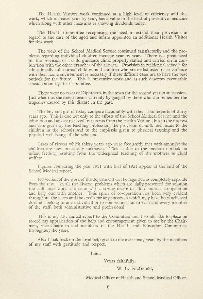 The Health Visitors work continued at a high level of efficiency and this work, which increases year by year, has a value in the field of preventive medicine which along with other measures is showing dividends today. The Health Committee recognising the need to extend their provisions in regard to the care of the aged and infirm appointed an additional Health Visitor for this work. The work of the School Medical Service continued satisfactorily and the pro¬ blems regarding individual children increase year by year. There is a great need for the provision of a child guidance clinic properly staffed and carried on in con¬ junction with the other branches of the service. Provision in residential schools for educationally sub-normal children and children who are maladjusted or at variance with their home environment is necessary if these difficult cases are to have the best outlook for the future. This is preventive work and as such deserves favourable consideration by the Committee. There were no cases of Diphtheria in the town for the second year in succession. Just what this statement means can only by gauged by those who can remember the tragedies caused by this disease in the past. The boy and girl of today compare favourably with their counterparts of thirty years ago. This is due not only to the efforts of the School Medical Service and the education and advice received by parents from the Health Visitors, but to the interest and care given by the teaching profession, the provision of milk and meals to the children in the schools and to the emphasis given to physical training and the physical well-being of the scholars. Cases of rickets wTich thirty years ago v/ere frequently met with amongst the children are now practically unknown. This is due to the modern outlook on infant feeding resulting from the widespread teaching of the mothers in child welfare. Figures comparing the year 1951 with that of 1921 appear at the end of the School Medical report. No section of the Vv'ork of the department can be regarded as completely separate from the rest. In all the diverse problems which are daily presented for solution the staff must work as a team with a strong desire to afford mutual co-operation and help one with another. This spirit of co-operation has been very evident throughout the years and the credit for any successes wffiich may have been achieved does not belong to one individual or to one section but to each and every member of the staff, both administrative and professional. This is my last annual report to the Committee and I would like to place on record my appreciation of the help and encouragement given to me by the Chair¬ men, Vice-Chairmen and members of the Health and Education Committees throughout the years. Also I look back on the loyal help given to me over many years by the members of my staff with gratitude and respect. I am. Yours faithfully, W. E. FitzGerald, Medical Officer of Health and School Medical Officer.