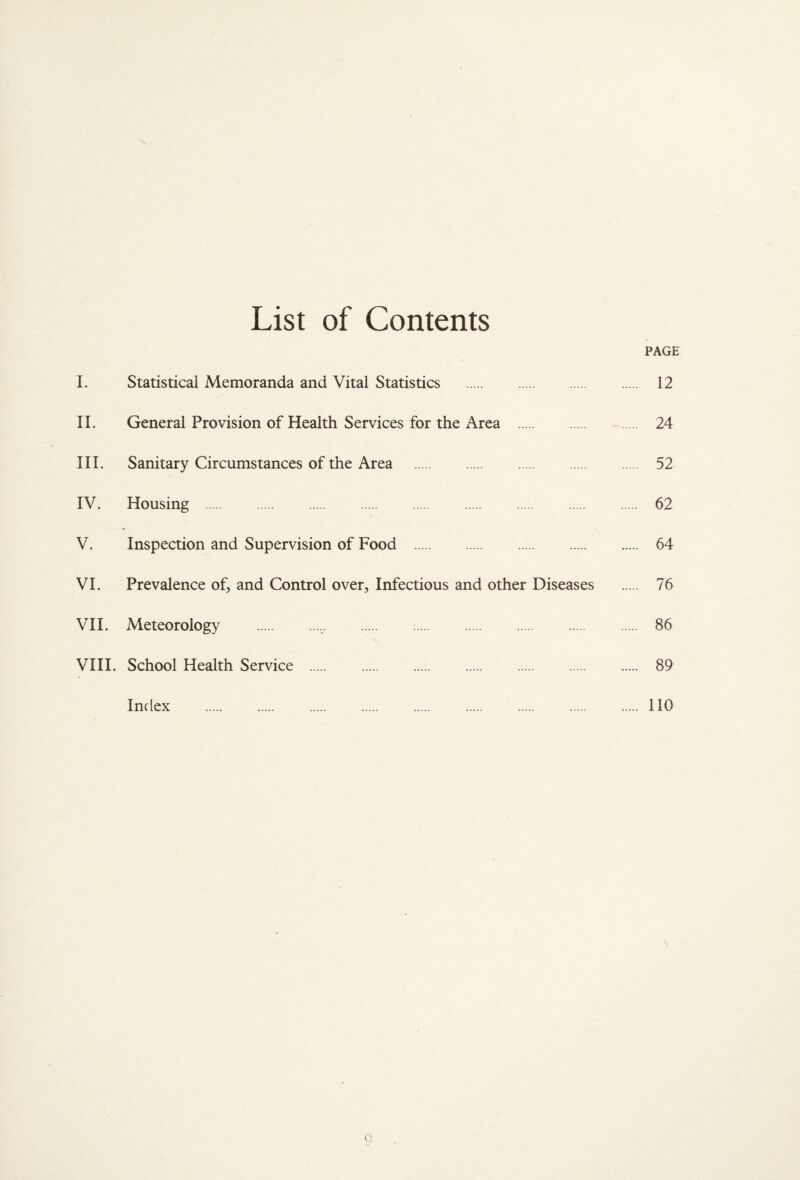 List of Contents PAGE I. Statistical Memoranda and Vital Statistics . 12 II. General Provision of Health Services for the Area . 24 III. Sanitary Circumstances of the Area . 52 IV. Housing . 62 V. Inspection and Supervision of Food . 64 VI. Prevalence of, and Control over, Infectious and other Diseases . 76 VII. Meteorology . 86 VIII. School Health Service . 89 Index . . . . . . . . . 110