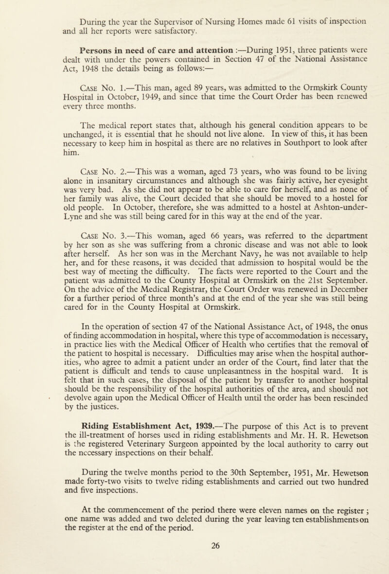 During the year the Supervisor of Nursing Homes made 61 visits of inspection and all her reports were satisfactory. Persons in need of care and attention :—During 1951, three patients were dealt with under the powers contained in Section 47 of the National Assistance Act, 1948 the details being as follows:— Case No. 1.—This man, aged 89 years, was admitted to the Ormskirk County Hospital in October, 1949, and since that time the Court Order has been renewed every three months. The medical report states that, although his general condition appears to be unchanged, it is essential that he should not live alone. In view of this, it has been necessary to keep him in hospital as there are no relatives in Southport to look after him. Case No. 2.—This was a woman, aged 73 years, who was found to be living alone in insanitary circumstances and although she was fairly active, her eyesight was very bad. As she did not appear to be able to care for herself, and as none of her family was alive, the Court decided that she should be moved to a hostel for old people. In October, therefore, she was admitted to a hostel at Ashton-under- Lyne and she was still being cared for in this way at the end of the year. Case No. 3.—This woman, aged 66 years, was referred to the department by her son as she was suffering from a chronic disease and was not able to look after herself. As her son was in the Merchant Navy, he was not available to help her, and for these reasons, it was decided that admission to hospital would be the best way of meeting the difficulty. The facts were reported to the Court and the patient was admitted to the County Hospital at Ormskirk on the 21st September. On the advice of the Medical Registrar, the Court Order was renewed in December for a further period of three month’s and at the end of the year she was still being cared for in the County Hospital at Ormskirk. In the operation of section 47 of the National Assistance Act, of 1948, the onus of finding accommodation in hospital, where this type of accommodation is necessary, in practice lies with the Medical Officer of Health who certifies that the removal of the patient to hospital is necessary. Difficulties may arise when the hospital author¬ ities, who agree to admit a patient under an order of the Court, find later that the patient is difficult and tends to cause unpleasantness in the hospital ward. It is felt that in such cases, the disposal of the patient by transfer to another hospital should be the responsibility of the hospital authorities of the area, and should not devolve again upon the Medical Officer of Health until the order has been rescinded by the justices. Riding Establishment Act, 1939.—The purpose of this Act is to prevent the ill-treatment of horses used in riding establishments and Mr. H. R. Hewetson is the registered Veterinary Surgeon appointed by the local authority to carry out the necessary inspections on their behalf. During the twelve months period to the 30th September, 1951, Mr. Hewetson made forty-two visits to twelve riding establishments and carried out two hundred and five inspections. At the commencement of the period there were eleven names on the register; one name was added and two deleted during the year leaving ten establishments on the register at the end of the period.
