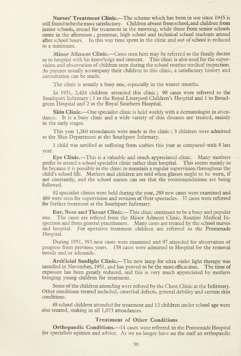 Nurses’ Treatment Clinic.—The scheme which has been in use since 1945 is still found to be the most satisfactory. Children absent from school, and children from junior schools, attend for treatment in the morning, while those from senior schools come in the afternoon; grammar, high school and technical school students attend after school hours. In this way time spent in the clinic and out of school is reduced to a minimum. Minor Ailment Clinic.—Cases seen here may be referred to the family doctor or to hospital with his knowledge and consent. This clinic is also used for the super¬ vision and observation of children seen during the school routine medical inspection. As parents usually accompany their children to this clinic, a satisfactory history and consultation can be made. The clinic is usually a busy one, especially in the winter months. In 1951, 2,424 children attended this clinic; 90 cases were referred to the Southport Infirmary; 1 to the Royal Liverpool Children’s Hospital and 1 to Broad- green Hospital and 2 to the Royal Southern Hospital. Skin Clinic.—One specialist clinic is held weekly with a dermatologist in atten¬ dance. It is a busy clinic and a wide variety of skin diseases are treated, mainly in the early stages. This year 1,260 attendances were made at the clinic; 3 children were admitted to the Skin Department at the Southport Infirmary. 1 child was notified as suffering from scabies this year as compared with 8 last year. Eye Clinic .—This is a valuable and much appreciated clinic. Many mothers prefer to attend a school specialist clinic rather than hospital. This seems mainly to be because it is possible in the clinic to maintain a regular supervision throughout the child’s school life. Mothers and children are told when glasses ought to be worn, if not constantly, and the school nurses can see that the recommendations are being followed. 92 specialist clinics were held during the year, 288 new cases were examined and 489 were seen for supervision and revision of their spectacles. 37 cases were referred for further treatment at the Southport Infirmary. Ear, Nose and Throat Clinic.—This clinic continues to be a busy and popular one. The cases are refered from the Minor Ailment Clinic, Routine Medical In¬ spection and from general practitoners. Many cases are treated by the school nurses and hospital. For operative treatment children are referred to the Promenade Hospital. During 1951, 393 new cases were examined and 97 attended for observation of progress from previous years. 158 cases were admitted to Hospital for the removal tonsils and/or adenoids. Artificial Sunlight Clinic .—The new lamp for ultra violet light therapy was installed in November, 1951, and has proved to be the most efficacious. The time of exposure has been greatly reduced, and this is very much appreciated by mothers bringing young children for treatment. Some of the children attending were refered by the Chest Clinic at the Infirmary. Other conditions treated included, catarrhal defects, general debility and certain skin conditions. 49 school children attended for treatment and 12 children under school age were also treated, making in all 1,073 attendances. Treatment of Other Conditions Orthopaedic Conditions.—14 cases were referred to the Promenade Hospital for specialists opinion and advice. As we no longer have on the staff an orthopaedic