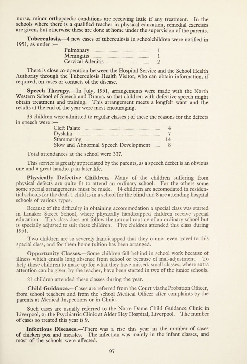 nurse, minor orthopaedic conditions are receiving little if any treatment. In the schools where there is a qualified teacher in physical education, remedial exercises are given, but otherwise these are done at home under the supervision of the parents. Tuberculosis.—4 new cases of tuberculosis in schoolchildren were notified in 1951, as under :— Pulmonary. 1 Meningitis. 1 Cervical Adenitis . 2 There is close co-operation between the Hospital Service and the School Health Authority through the Tuberculosis Health Visitor, who can obtain information, if required, on cases or contacts of the disease. Speech Therapy.—In July, 1951, arrangements were made with the North Western School of Speech and Drama, so that children with defective speech might obtain treatment and training. This arrangement meets a longfelt want and the results at the end of the year were most encouraging. 33 children were admitted to regular classes ; of these the reasons for the defects in speech were :— Cleft Palate .:. 4 Dyslalia . 7 Stammering . 14 Slow and Abnormal Speech Development . 8 Total attendances at the school were 337. This service is greatly appreciated by the parents, as a speech defect is an obvious one and a great handicap in later life. Physically Defective Children.—Many of the children suffering from physical defects are quite fit to attend an ordinary school. For the others some some special arrangements must be made. 14 children are accomodated in residen¬ tial schools for the deaf, 1 child is in a school for the blind and 8 are attending hospital schools of various types. Because of the difficulty in obtaining accommodation a special class was started in Linaker Street School, where physically handicapped children receive special education. This class does not follow the normal routine of an ordinary school but is specially adjusted to suit these children. Five children attended this class during 1951. Two children are so severely handicapped that they cannot even travel to this special class, and for them home tuition has been arranged. Opportunity Classes.—Some children fall behind in school work because of illness which entails long absence from school or because of mal-adjustment. To help those children to make up for what they have missed, small classes, where extra attention can be given by the teacher, have been started in two of the junior schools. 21 children attended these classes during the year. Child Guidance.—Cases are referred from the Court via the Probation Officer, from school teachers and from the school Aledical Officer after complaints by the parents at Medical Inspections or in Clinic. Such cases are usually referred to the Notre Dame Child Guidance Clinic in Liverpool, or the Psychiatric Clinic at Alder Hey Hospital, Liverpool. The number of cases so treated this year is 9. Infectious Diseases.—There was a rise this year in the number of cases of chicken pox and measles. The infection was mainly in the infant classes, and most of the schools were affected.