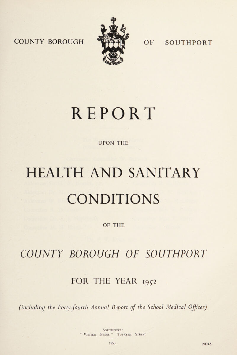 REPORT j UPON THE HEALTH AND SANITARY CONDITIONS OF THE COUNTY BOROUGH OF SOUTHPORT FOR THE YEAR 1952 (including the Forty-fourth Annual Report of the School Medical Officer) Southport: “ Visiter Press,” Tulketh Street 1953. 20945