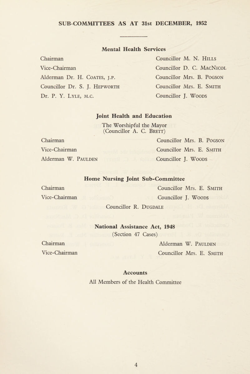 SUB COMMITTEES AS AT 31st DECEMBER, 1952 Chairman Mental Health Services Councillor M. N. Hills Vice-Chairman Councillor D. C. MacNicol Alderman Dr. H. Coates, j.p. Councillor Mrs. B. Pogson Councillor Dr. S. J. Hep worth Councillor Mrs. E. Smith Dr. P. Y. Lyle, m.c. Councillor J. Woods Chairman Joint Health and Education The Worshipful the Mayor (Councillor A. C. Brett) Councillor Mrs. B. Pogson Vice-Chairman Councillor Mrs. E. Smith Alderman W. Paulden Councillor J. Woods Chairman Home Nursing Joint Sub-Committee Councillor Mrs. E. Smith Vice-Chairman Councillor J. Woods Councillor R. Dugdale Chairman National Assistance Act, 1948 (Section 47 Cases) Alderman W. Paulden Vice-Chairman Councillor Mrs. E. Smith Accounts All Members of the Health Committee