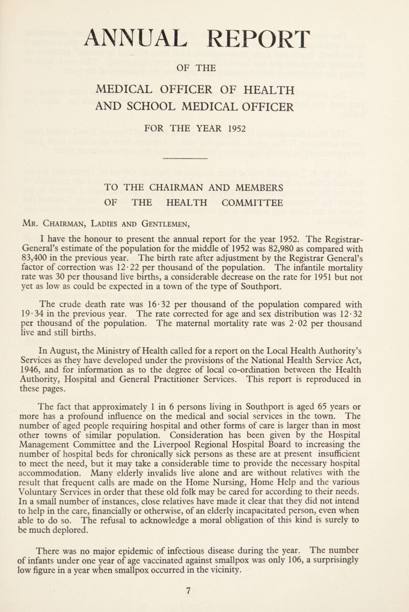 ANNUAL REPORT OF THE MEDICAL OFFICER OF HEALTH AND SCHOOL MEDICAL OFFICER FOR THE YEAR 1952 TO THE CHAIRMAN AND MEMBERS OF THE HEALTH COMMITTEE Mr. Chairman, Ladies and Gentlemen, I have the honour to present the annual report for the year 1952. The Registrar- General’s estimate of the population for the middle of 1952 was 82,980 as compared with 83,400 in the previous year. The birth rate after adjustment by the Registrar General’s factor of correction was 12-22 per thousand of the population. The infantile mortality rate was 30 per thousand live births, a considerable decrease on the rate for 1951 but not yet as low as could be expected in a town of the type of Southport. The crude death rate was 16-32 per thousand of the population compared with 19-34 in the previous year. The rate corrected for age and sex distribution was 12-32 per thousand of the population. The maternal mortality rate was 2-02 per thousand live and still births. In August, the Ministry of Health called for a report on the Local Health Authority’s Services as they have developed under the provisions of the National Health Service Act, 1946, and for information as to the degree of local co-ordination between the Health Authority, Hospital and General Practitioner Services. This report is reproduced in these pages. The fact that approximately 1 in 6 persons living in Southport is aged 65 years or more has a profound influence on the medical and social services in the town. The number of aged people requiring hospital and other forms of care is larger than in most other towns of similar population. Consideration has been given by the Hospital Management Committee and the Liverpool Regional Hospital Board to increasing the number of hospital beds for chronically sick persons as these are at present insufficient to meet the need, but it may take a considerable time to provide the necessary hospital accommodation. Many elderly invalids live alone and are without relatives with the result that frequent calls are made on the Home Nursing, Home Help and the various Voluntary Services in order that these old folk may be cared for according to their needs. In a small number of instances, close relatives have made it clear that they did not intend to help in the care, financially or otherwise, of an elderly incapacitated person, even when able to do so. The refusal to acknowledge a moral obligation of this kind is surely to be much deplored. There was no major epidemic of infectious disease during the year. The number of infants under one year of age vaccinated against smallpox was only 106, a surprisingly low figure in a year when smallpox occurred in the vicinity.