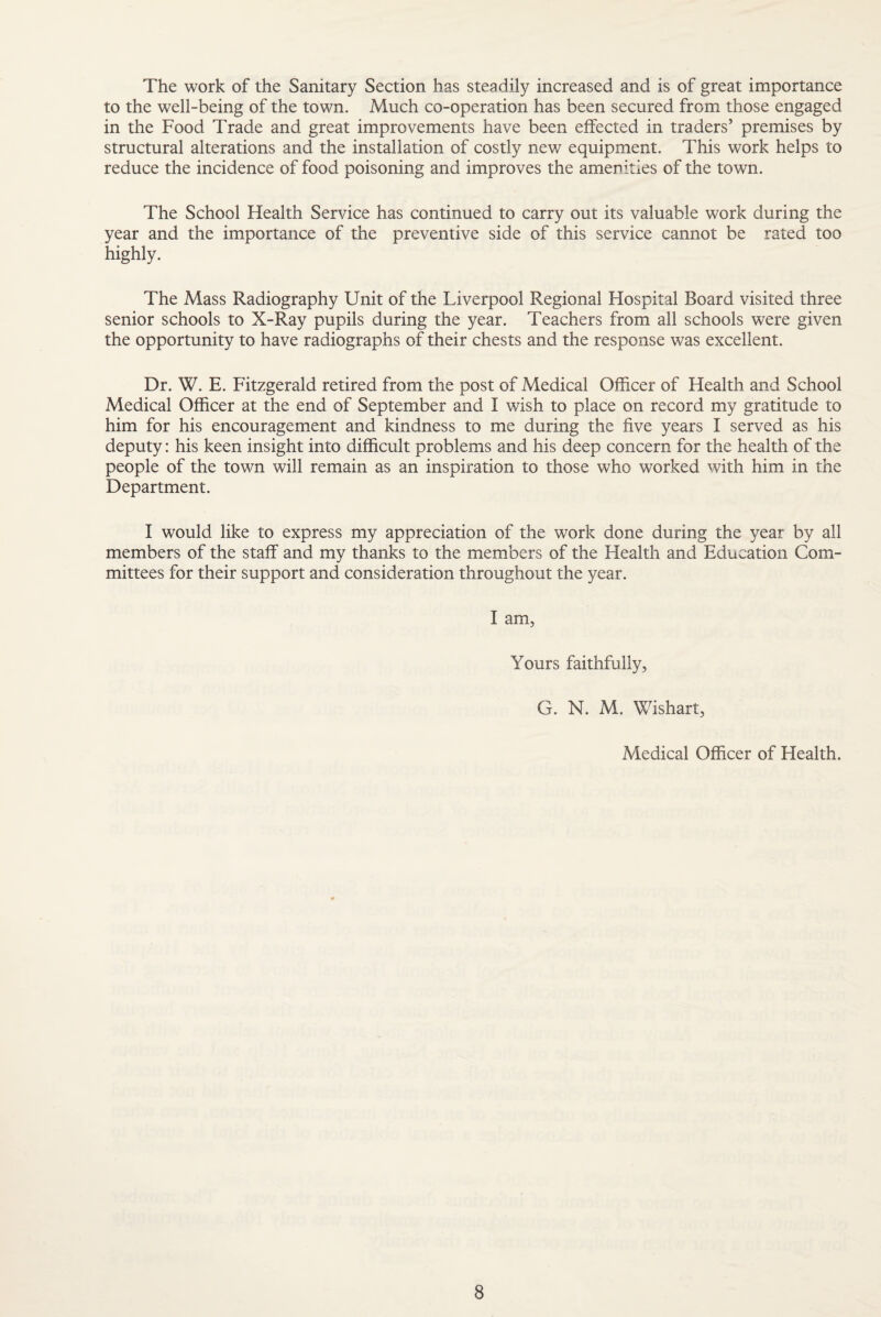 The work of the Sanitary Section has steadily increased and is of great importance to the well-being of the town. Much co-operation has been secured from those engaged in the Food Trade and great improvements have been effected in traders’ premises by structural alterations and the installation of costly new equipment. This work helps to reduce the incidence of food poisoning and improves the amenities of the town. The School Health Service has continued to carry out its valuable work during the year and the importance of the preventive side of this service cannot be rated too highly. The Mass Radiography Unit of the Liverpool Regional Hospital Board visited three senior schools to X-Ray pupils during the year. Teachers from all schools were given the opportunity to have radiographs of their chests and the response was excellent. Dr. W. E. Fitzgerald retired from the post of Medical Officer of Health and School Medical Officer at the end of September and I wish to place on record my gratitude to him for his encouragement and kindness to me during the five years I served as his deputy: his keen insight into difficult problems and his deep concern for the health of the people of the town will remain as an inspiration to those who worked with him in the Department. I would like to express my appreciation of the work done during the year by all members of the staff and my thanks to the members of the Health and Education Com¬ mittees for their support and consideration throughout the year. I am, Yours faithfully, G. N. M. Wishart, Medical Officer of Health.