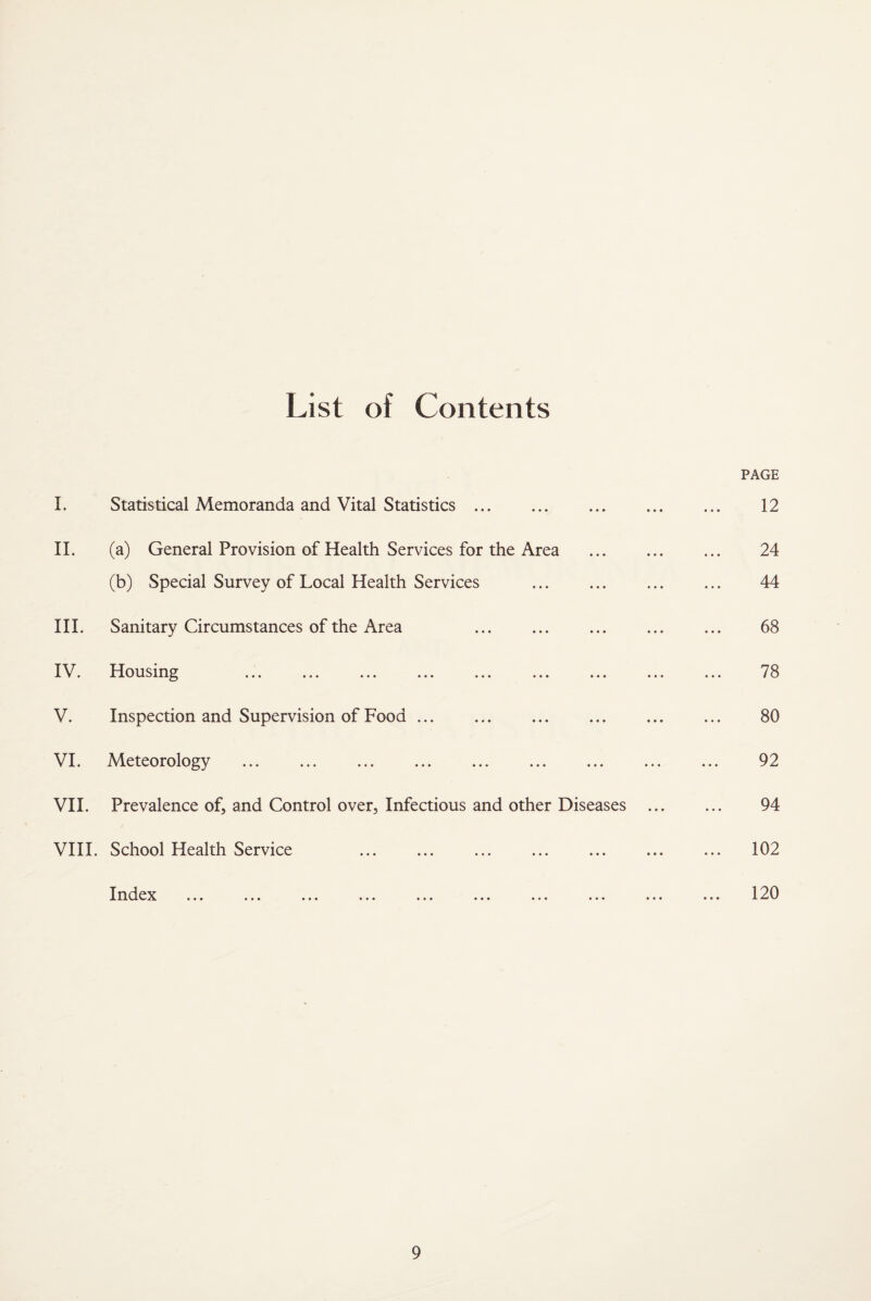 List of Contents PAGE I. Statistical Memoranda and Vital Statistics. 12 II. (a) General Provision of Health Services for the Area . 24 (b) Special Survey of Local Health Services . 44 III. Sanitary Circumstances of the Area . 68 IV. Housing ... ... ... ... ... ... ... ... ... 78 V. Inspection and Supervision of Food. 80 VI. Meteorology . 92 VII. Prevalence of, and Control over. Infectious and other Diseases . 94 VIII. School Health Service ... ... . . 102 Index ... ... ... ... ... ... ... ... ... ... 120