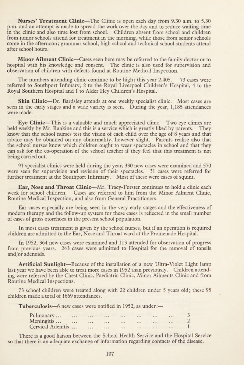 Nurses’ Treatment Clinic—The Clinic is open each day from 9.30 a.m. to 5.30 p.m. and an attempt is made to spread the work over the day and to reduce waiting time in the clinic and also time lost from school. Children absent from school and children from junior schools attend for treatment in the morning, while those from senior schools come in the afternoon; grammar school, high school and technical school students attend after school hours. Minor Ailment Clinic-Cases seen here may be referred to the family doctor or to hospital with his knowledge and consent. The clinic is also used for supervision and observation of children with defects found at Routine Medical Inspection. The numbers attending clinic continue to be high; this year 2,405. 73 cases were referred to Southport Infimary, 2 to the Royal Liverpool Children’s Hospital, 4 to the Royal Southern Hospital and 1 to Alder Hey Children’s Hospital. Skin Clinic—Dr. Bardsley attends at one weekly specialist clinic. Most cases are seen in the early stages and a wide variety is seen. During the year, 1,185 attendances were made. Eye Clinic —This is a valuable and much appreciated clinic. Two eye clinics are held weekly by Mr. Rankine and this is a service which is greatly liked by parents. They know that the school nurses test the vision of each child over the age of 8 years and that advice may be obtained on any abnormality, however slight. Parents realise also that the school nurses know which children ought to wear spectacles in school and that they can ask for the co-operation of the school teacher if they feel that this treatment is not being carried out. 91 specialist clinics were held during the year, 330 new cases were examined and 570 were seen for supervision and revision of their spectacles. 31 cases were referred for further treatment at the Southport Infirmary. Most of these were cases of squint. Ear, Nose and Throat Clinic—Mr. Tracy-Forster continues to hold a clinic each week for school children. Cases are referred to him from the Minor Ailment Clinic, Routine Medical Inspection, and also from General Practitioners. Ear cases especially are being seen in the very early stages and the effectiveness of modern therapy and the follow-up system for these cases is reflected in the small number of cases of gross otorrhoea in the present school population. In most cases treatment is given by the school nurses, but if an operation is required children are admitted to the Ear, Nose and Throat ward at the Promenade Hospital. In 1952, 364 new cases were examined and 113 attended for observation of progress from previous years. 243 cases were admitted to Hospital for the removal of tonsils and/or adenoids. Artificial Sunlight—Because of the installation of a new Ultra-Violet Light lamp last year we have been able to treat more cases in 1952 than previously. Children attend¬ ing were referred by the Chest Clinic, Paediatric Clinic, Minor Ailments Clinic and from Routine Medical Inspections. 73 school children were treated along with 22 children under 5 years old; these 95 children made a total of 1669 attendances. Tuberculosis—6 new cases were notified in 1952, as under:— Pulmonary... . ... . 3 Meningitis ... ... ... ... ... ... ... ... 2 Cervical Adenitis ... ... ... ... ... ... ... 1 There is a good liaison between the School Health Service and the Hospital Service so that there is an adequate exchange of information regarding contacts of the disease.