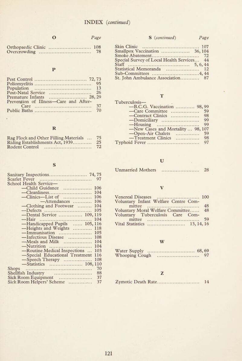 INDEX (continued) O Page Orthopaedic Clinic . 108 Overcrowding . 78 P Pest Control . 72, 73 Poliomyelitis . 95 Population . 13 Post-Natal Service . 26 Premature Infants . 28, 29 Prevention of Illness—Care and After- fo rp 37 Public Baths 70 R Rag Flock and Other Filling Materials ... 75 Riding Establishments Act, 1939. 25 Rodent Control . 72 S Sanitary Inspections. 74,75 Scarlet Fever . 97 School Health Service— —Child Guidance . 106 —Cleanliness. 104 —Clinics—List of . 106 —Attendances . 106 —Clothing and Footwear . 104 —Defects . 105 —Dental Service . 109, 119 —Hair . 104 —Handicapped Pupils . 105,116 —Heights and Weights . 118 —Immunisation . 105 —Infectious Disease . 108 —Meals and Milk . 104 —Nutrition . 104 —Routine Medical Inspections ... 103 —Special Educational Treatment 116 —Speech Therapy . 108 —Statistics . 108,110 Shops . 70 Shellfish Industry . 88 Sick Room Equipment .. 37 Sick Room Helpers’Scheme . 37 S (continued) Page Skin Clinic . 107 Smallpox Vaccination . 36, 104 Smoke Abatement. 72 Special Survey of Local Health Services... 44 Staff . 5, 6, 44 Statistical Memoranda . 12 Sub-Committees .4, 44 St. John Ambulance Association. 87 T Tuberculosis— —B.C.G. Vaccination . 98, 99 —Care Committee . 59 —Contract Clinics . 98 —Domiciliary . 99 —Housing . 99 —New Cases and Mortality ... 98,107 —Open-Air Chalets . 59 —Treatment Clinics . 98 Typhoid Fever. 97 U Unmarried Mothers . 28 V Venereal Diseases . 100 Voluntary Infant Welfare Centre Com¬ mittee . 48 Voluntary Moral Welfare Committee. 48 Voluntary Tuberculosis Care Com¬ mittee . 59 Vital Statistics . 13, 14,16 W Water Supply . 68, 69 Whooping Cough . 97 Z Zymotic Death Rate.... 14